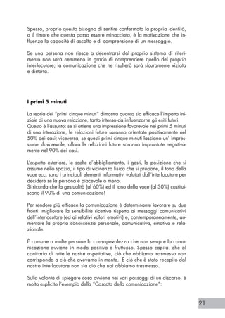 21
Spesso, proprio questo bisogno di sentire confermata la propria identità,
o il timore che questa possa essere minacciata, è la motivazione che in-
fluenza la capacità di ascolto e di comprensione di un messaggio.
Se una persona non riesce a decentrarsi dal proprio sistema di riferi-
mento non sarà nemmeno in grado di comprendere quello del proprio
interlocutore; la comunicazione che ne risulterà sarà sicuramente viziata
e distorta.
I primi 5 minuti					
La teoria dei “primi cinque minuti” dimostra quanto sia efficace l’impatto ini-
ziale di una nuova relazione, tanto intenso da influenzarne gli esiti futuri.
Questo è l’assunto: se si ottiene una impressione favorevole nei primi 5 minuti
di una interazione, le relazioni future saranno orientate positivamente nel
50% dei casi; viceversa, se questi primi cinque minuti lasciano un’ impres-
sione sfavorevole, allora le relazioni future saranno improntate negativa-
mente nel 90% dei casi.
L’aspetto esteriore, le scelte d’abbigliamento, i gesti, la posizione che si
assume nello spazio, il tipo di vicinanza fisica che si propone, il tono della
voce ecc. sono i principali elementi informativi valutati dall’interlocutore per
decidere se la persona è piacevole o meno.
Si ricorda che la gestualità (al 60%) ed il tono della voce (al 30%) costitui-
scono il 90% di una comunicazione!
Per rendere più efficace la comunicazione è determinante lavorare su due
fronti: migliorare la sensibilità ricettiva rispetto ai messaggi comunicativi
dell’interlocutore (ed ai relativi valori emotivi) e, contemporaneamente, au-
mentare la propria conoscenza personale, comunicativa, emotiva e rela-
zionale.
È comune a molte persone la consapevolezza che non sempre la comu-
nicazione avviene in modo positivo e fruttuoso. Spesso capita, che al
contrario di tutte le nostre aspettative, ciò che abbiamo trasmesso non
corrisponda a ciò che avevamo in mente. E ciò che è stato recepito dal
nostro interlocutore non sia ciò che noi abbiamo trasmesso.
Sulla volontà di spiegare cosa avviene nei vari passaggi di un discorso, è
molto esplicito l’esempio della “Cascata della comunicazione”:
 