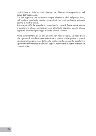 24
rapidissime tra informazioni diverse che abbiamo immagazzinato nel
corso dell’esperienza.
Ciò non significa che noi siamo sempre altrettanto abili nel portar fuori,
nel rendere manifeste queste connessioni che così facilmente esistono
dentro la nostra mente.
Ancora più difficile è rendersi conto che chi ci sta di fronte non è tenuto
a cogliere le stesse connessioni con altrettanta rapidità, con la stessa
capacità di saltare passaggi a nostro avviso scontati.
Prima di lamentarci di ciò che gli altri non hanno capito, sarebbe bene
che ognuno di noi dedicasse attenzione a quanto ci si esprime, a quanti
passaggi rimangono non detti nella nostra mente, a quante aspettative
riponiamo nella capacità altrui di capirci nonostante le nostre mancanze
comunicative.
 
