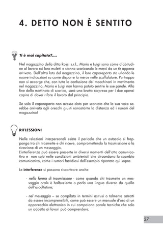 27
4. DETTO NON È SENTITO
Ti è mai capitato?….
Nel magazzino della ditta Rossi s.r.l., Mario e Luigi sono come d’abitudi-
ne al lavoro sui loro muletti e stanno scaricando le merci da un tir appena
arrivato. Dall’altro lato del magazzino, il loro caporeparto sta urlando le
nuove indicazioni su come disporre la merce nelle scaffalature. Purtroppo
non si accorge che, con tutta la confusione dei macchinari in movimento
nel magazzino, Mario e Luigi non hanno potuto sentire le sue parole. Alla
fine della mattinata di scarico, sarà una brutta sorpresa per i due operai
capire di dover rifare il lavoro dal principio.
Se solo il caporeparto non avesse dato per scontato che la sua voce sa-
rebbe arrivata agli orecchi giusti nonostante la distanza ed i rumori del
magazzino!
RIFLESSIONI
Nelle relazioni interpersonali esiste il pericolo che un ostacolo si frap-
ponga tra chi trasmette e chi riceve, compromettendo la trasmissione o la
ricezione di un messaggio.
L’interferenza può essere presente in diversi momenti dell’atto comunica-
tivo e non solo nelle condizioni ambientali che circondano lo scambio
comunicativo, come i rumori fastidiosi dell’esempio riportato qui sopra.
Le interferenze si possono riscontrare anche:
- nella forma di trasmissione - come quando chi trasmette un mes-
saggio orale è balbuziente o parla una lingua diversa da quella
dell’ascoltatore;
- nel messaggio – se compilato in termini astrusi o talmente astratti
da essere incomprensibili, come può essere un manuale d’uso di un
apparecchio elettronico in cui compaiono parole tecniche che solo
un addetto ai lavori può comprendere;
 