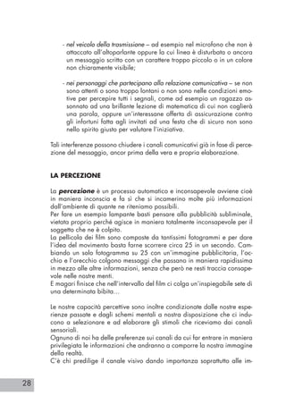 28
- nel veicolo della trasmissione – ad esempio nel microfono che non è
attaccato all’altoparlante oppure la cui linea è disturbata o ancora
un messaggio scritto con un carattere troppo piccolo o in un colore
non chiaramente visibile;
- nei personaggi che partecipano alla relazione comunicativa – se non
sono attenti o sono troppo lontani o non sono nelle condizioni emo-
tive per percepire tutti i segnali, come ad esempio un ragazzo as-
sonnato ad una brillante lezione di matematica di cui non coglierà
una parola, oppure un’interessane offerta di assicurazione contro
gli infortuni fatta agli invitati ad una festa che di sicuro non sono
nello spirito giusto per valutare l’iniziativa.
Tali interferenze possono chiudere i canali comunicativi già in fase di perce-
zione del messaggio, ancor prima della vera e propria elaborazione.
LA PERCEZIONE
La percezione è un processo automatico e inconsapevole avviene cioè
in maniera inconscia e fa sì che si incamerino molte più informazioni
dall’ambiente di quante ne riteniamo possibili.
Per fare un esempio lampante basti pensare alla pubblicità subliminale,
vietata proprio perché agisce in maniera totalmente inconsapevole per il
soggetto che ne è colpito.
La pellicola dei film sono composte da tantissimi fotogrammi e per dare
l’idea del movimento basta farne scorrere circa 25 in un secondo. Cam-
biando un solo fotogramma su 25 con un’immagine pubblicitaria, l’oc-
chio e l’orecchio colgono messaggi che passano in maniera rapidissima
in mezzo alle altre informazioni, senza che però ne resti traccia consape-
vole nelle nostre menti.
E magari finisce che nell’intervallo del film ci colga un’inspiegabile sete di
una determinata bibita…
Le nostre capacità percettive sono inoltre condizionate dalle nostre espe-
rienze passate e dagli schemi mentali a nostra disposizione che ci indu-
cono a selezionare e ad elaborare gli stimoli che riceviamo dai canali
sensoriali.
Ognuno di noi ha delle preferenze sui canali da cui far entrare in maniera
privilegiata le informazioni che andranno a comporre la nostra immagine
della realtà.
C’è chi predilige il canale visivo dando importanza soprattutto alle im-
 