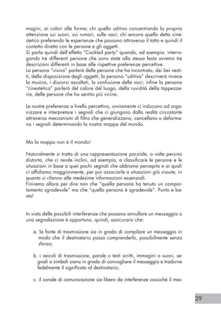 29
magini, ai colori alle forme; chi quello uditivo concentrando la propria
attenzione sui suoni, sui rumori, sulle voci; chi ancora quello detto cine-
stetico preferendo le esperienze che passano attraverso il tatto e quindi il
contatto diretto con le persone e gli oggetti.
Si parla quindi dell’effetto “Cocktail party” quando, ad esempio, interro-
gando tre differenti persone che sono state alla stessa festa avremo tre
descrizioni differenti in base alle rispettive preferenze percettive.
La persona “visiva” parlerà delle persone che ha incontrato, dei bei vesti-
ti, della disposizione degli oggetti; la persona “uditiva” descriverà invece
la musica, i discorsi ascoltati, la confusione delle voci; infine la persona
“cinestetica” parlerà del calore del luogo, della ruvidità della tappezze-
ria, delle persone che ha sentito più vicine.
Le nostre preferenze a livello percettivo, ovviamente ci inducono ad orga-
nizzare e interpretare i segnali che ci giungono dalla realtà circostante
attraverso meccanismi di filtro che generalizzano, cancellano o deforma-
no i segnali determinando la nostra mappa del mondo.
Ma la mappa non è il mondo!
Naturalmente si tratta di una rappresentazione parziale, a volte persino
distorta, che ci rende inclini, ad esempio, a classificare le persone e le
situazioni in base a quei pochi segnali che abbiamo percepito e ai quali
ci affidiamo maggiormente, per poi associarle a situazioni già vissute, in
quanto si rifanno alle medesime informazioni essenziali.
Finiremo allora per dire non che “quella persona ha tenuto un compor-
tamento sgradevole” ma che “quella persona è sgradevole”. Punto e ba-
sta!
In vista delle possibili interferenze che possono annullare un messaggio o
una segnalazione è opportuno, quindi, assicurarsi che:
a. la fonte di trasmissione sia in grado di compilare un messaggio in
modo che il destinatario possa comprenderlo, possibilmente senza
sforzo;
b. i veicoli di trasmissione, parole o testi scritti, immagini o suoni, se-
gnali o simboli siano in grado di convogliare il messaggio e tradurne
fedelmente il significato al destinatario;
c. il canale di comunicazione sia libero da interferenze cosicché il mes-
 
