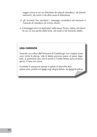 30
saggio scorra e non sia disturbato da ostacoli atmosferici, da disturbi
meccanici, da rumori o da altre cause di distrazione;
d. gli strumenti che veicolano i messaggi consentano ad emissore e
ricevente di intendersi col minimo sforzo;
e. il messaggio arrivi ai destinatari nella stessa forma, calore, ed intensi-
tà con cui era partito dalla fonte, nel modo e nel momento adatto.
UNA CURIOSITÀ
Sneocdo uno sdtiuo dlel’Untisverià di Cadmbrige, non irmptoa cmoe
snoo sctrite le plaroe, tutte le letetre posnsoo esesre al pstoo sbga-
laito, è ipmtortane sloo che la prmia e l’umltia letrtea saino al ptoso
gtsiuo, il rteso non ctona.
Il cerlvelo è comquune semrpe in gdrao di decraifre tttuo
qtueso coas, pcheré non lgege ongi silngoa ltetrea, ma lgege la palroa
 