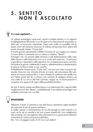 33
5 . S E N T I T O 				
N O N È A S C O L TAT O
Ti è mai capitato?….
Un sabato pomeriggio come tanti, marito e moglie entrano in un negozio
di abbigliamento femminile in cui la signora ha intenzione di acquistare un
abito per un’occasione importante. Dopo aver scelto un completo che le
piace, entra nel camerino di prova, lo indossa ed esce per farsi vedere dal
marito al quale chiede: “Come sto?”.
Il marito guarda velocemente l’effetto d’insieme di sua moglie con indosso
il nuovo abito e commenta con un veloce e sintetico: “Bene!”.
Purtroppo non s’è accorto della tensione e del tentennamento nella voce
della donna e dell’imbarazzo con cui è uscita dal camerino. Continuava
a guardarsi e riguardarsi nello specchio con un’espressione poco convinta,
lisciandosi la gonna, trattenendo il respiro, abbottonandosi e sbottonandosi
la giacca, la bocca tirata in una smorfia.
Probabilmente l’espressione “Come sto?” non era una vera e propria do-
manda, forse era una richiesta d’aiuto al marito nel comunicare alla com-
messa di trovare qualcos’altro; o una richiesta di conferma che quello non
era l’abito giusto per lei; o ancora una richiesta di sostegno emotivo ad
una scelta di cui non è del tutto convinta; magari di un’autorizzazione a
compiere una spesa al di sopra delle possibilità familiari….
Se solo il marito avesse ascoltato bene e con attenzione tutti i segnali della
moglie prima di dire “Bene!”, probabilmente il suo sabato pomeriggio non
sarebbe continuato con una lite!
RIFLESSIONI
Abbiamo 2 occhi, 2 orecchie e una sola bocca: dovremmo saper ascoltare
ed osservare di più di quanto parliamo.
In realtà, spesso ci accontentiamo di ciò che giunge ai nostri orecchi e ai
nostri occhi ad un ascolto e ad una visione superficiali, non indaghiamo
ulteriormente, non raccogliamo altre informazioni e su questi pochi elementi
costruiamo la nostra conoscenza dell’altro.
Ma “non c’è peggior sordo di chi non vuol vedere”.
 