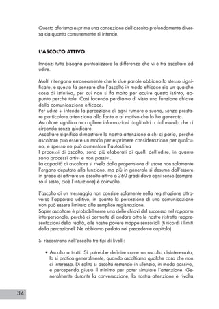 34
Questo aforisma esprime una concezione dell’ascolto profondamente diver-
sa da quanto comunemente si intende.
L’ASCOLTO ATTIVO
Innanzi tutto bisogna puntualizzare la differenza che vi è tra ascoltare ed
udire.
Molti ritengono erroneamente che le due parole abbiano lo stesso signi-
ficato, e questo fa pensare che l’ascolto in modo efficace sia un qualche
cosa di istintivo, per cui non si fa molto per acuire questo istinto, ap-
punto perché tale. Cosi facendo perdiamo di vista una funzione chiave
della comunicazione efficace.
Per udire si intende la percezione di ogni rumore o suono, senza presta-
re particolare attenzione alla fonte e al motivo che lo ha generato.
Ascoltare significa raccogliere informazioni dagli altri o dal mondo che ci
circonda senza giudicare.
Ascoltare significa dimostrare la nostra attenzione a chi ci parla, perché
ascoltare può essere un modo per esprimere considerazione per qualcu-
no, e spesso ne può aumentare l’autostima
I processi di ascolto, sono più elaborati di quelli dell’udire, in quanto
sono processi attivi e non passivi.
La capacità di ascoltare si rivela dalla propensione di usare non solamente
l’organo deputato alla funzione, ma più in generale si desume dall’essere
in grado di attivare un ascolto attivo a 360 gradi dove ogni senso (compre-
so il sesto, cioè l’intuizione) è coinvolto.
L’ascolto di un messaggio non consiste solamente nella registrazione attra-
verso l’apparato uditivo, in quanto la percezione di una comunicazione
non può essere limitata alla semplice registrazione.
Saper ascoltare è probabilmente una delle chiavi del successo nel rapporto
interpersonale, perché ci permette di andare oltre le nostre ristrette rappre-
sentazioni della realtà, alle nostre povere mappe sensoriali (ti ricordi i limiti
della percezione? Ne abbiamo parlato nel precedente capitolo).
Si riscontrano nell’ascolto tre tipi di livelli:
• Ascolto a tratti: Si potrebbe definire come un ascolto disinteressato,
lo si pratica generalmente, quando ascoltiamo qualche cosa che non
ci interessa. Di solito si ascolta restando in silenzio, in modo passivo,
e percependo giusto il minimo per poter simulare l’attenzione. Ge-
neralmente durante la conversazione, la nostra attenzione è rivolta
 