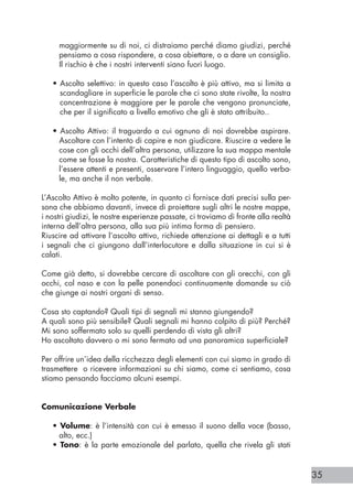 35
maggiormente su di noi, ci distraiamo perché diamo giudizi, perché
pensiamo a cosa rispondere, a cosa obiettare, o a dare un consiglio.
Il rischio è che i nostri interventi siano fuori luogo.
• Ascolto selettivo: in questo caso l’ascolto è più attivo, ma si limita a
scandagliare in superficie le parole che ci sono state rivolte, la nostra
concentrazione è maggiore per le parole che vengono pronunciate,
che per il significato a livello emotivo che gli è stato attribuito..
• Ascolto Attivo: il traguardo a cui ognuno di noi dovrebbe aspirare.
Ascoltare con l’intento di capire e non giudicare. Riuscire a vedere le
cose con gli occhi dell’altra persona, utilizzare la sua mappa mentale
come se fosse la nostra. Caratteristiche di questo tipo di ascolto sono,
l’essere attenti e presenti, osservare l’intero linguaggio, quello verba-
le, ma anche il non verbale.
L’Ascolto Attivo è molto potente, in quanto ci fornisce dati precisi sulla per-
sona che abbiamo davanti, invece di proiettare sugli altri le nostre mappe,
i nostri giudizi, le nostre esperienze passate, ci troviamo di fronte alla realtà
interna dell’altra persona, alla sua più intima forma di pensiero.
Riuscire ad attivare l’ascolto attivo, richiede attenzione ai dettagli e a tutti
i segnali che ci giungono dall’interlocutore e dalla situazione in cui si è
calati.
Come già detto, si dovrebbe cercare di ascoltare con gli orecchi, con gli
occhi, col naso e con la pelle ponendoci continuamente domande su ciò
che giunge ai nostri organi di senso.
Cosa sto captando? Quali tipi di segnali mi stanno giungendo?
A quali sono più sensibile? Quali segnali mi hanno colpito di più? Perché?
Mi sono soffermato solo su quelli perdendo di vista gli altri?
Ho ascoltato davvero o mi sono fermato ad una panoramica superficiale?
Per offrire un’idea della ricchezza degli elementi con cui siamo in grado di
trasmettere o ricevere informazioni su chi siamo, come ci sentiamo, cosa
stiamo pensando facciamo alcuni esempi.
Comunicazione Verbale
• Volume: è l’intensità con cui è emesso il suono della voce (basso,
alto, ecc.)
• Tono: è la parte emozionale del parlato, quella che rivela gli stati
 
