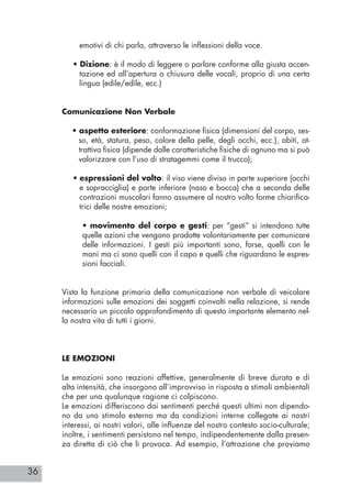 36
emotivi di chi parla, attraverso le inflessioni della voce.
• Dizione: è il modo di leggere o parlare conforme alla giusta accen-
tazione ed all’apertura o chiusura delle vocali, proprio di una certa
lingua (edile/edìle, ecc.)
Comunicazione Non Verbale
• aspetto esteriore: conformazione fisica (dimensioni del corpo, ses-
so, età, statura, peso, colore della pelle, degli occhi, ecc.), abiti, at-
trattiva fisica (dipende dalle caratteristiche fisiche di ognuno ma si può
valorizzare con l’uso di stratagemmi come il trucco);
• espressioni del volto: il viso viene diviso in parte superiore (occhi
e sopracciglia) e parte inferiore (naso e bocca) che a seconda delle
contrazioni muscolari fanno assumere al nostro volto forme chiarifica-
trici delle nostre emozioni;
• movimento del corpo e gesti: per “gesti” si intendono tutte
quelle azioni che vengono prodotte volontariamente per comunicare
delle informazioni. I gesti più importanti sono, forse, quelli con le
mani ma ci sono quelli con il capo e quelli che riguardano le espres-
sioni facciali.
Vista la funzione primaria della comunicazione non verbale di veicolare
informazioni sulle emozioni dei soggetti coinvolti nella relazione, si rende
necessario un piccolo approfondimento di questo importante elemento nel-
la nostra vita di tutti i giorni.
LE EMOZIONI
Le emozioni sono reazioni affettive, generalmente di breve durata e di
alta intensità, che insorgono all’improvviso in risposta a stimoli ambientali
che per una qualunque ragione ci colpiscono.
Le emozioni differiscono dai sentimenti perché questi ultimi non dipendo-
no da uno stimolo esterno ma da condizioni interne collegate ai nostri
interessi, ai nostri valori, alle influenze del nostro contesto socio-culturale;
inoltre, i sentimenti persistono nel tempo, indipendentemente dalla presen-
za diretta di ciò che li provoca. Ad esempio, l’attrazione che proviamo
 