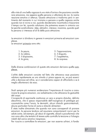 37
alla vista di una bella ragazza è uno stato d’animo che possiamo conside-
rare emozione, ma appena quella persona si allontana da noi, la nostra
reazione emotiva si attenua. Questa attrazione si trasforma però in sen-
timento dal momento in cui iniziamo a pensare a quella ragazza anche
quando non è vicina a noi, quando desideriamo incontrarla e trascorrere
il tempo con lei, quando valutiamo che potremmo essere in sintonia con
lei perché condividiamo idee, abitudini, interessi, insomma, quando quel-
la persona ci interessa al di là della pura attrazione.
Le emozioni si dividono in genere in emozioni primarie ed emozioni com-
plesse.
Le emozioni primarie sono otto:
	
	 1. la paura, 				 5. l’approvazione,
	 2. la rabbia, 				 6. il disgusto,
	 3. il dispiacere, 			 7. l’aspettativa,
	 4. la gioia, 				 8. la sorpresa.
Dalle diverse combinazioni di queste otto emozioni derivano quelle com-
plesse.
L’utilità delle emozioni consiste nel fatto che attraverso esse possiamo
valutare rapidamente se uno stimolo ci piace oppure no, se può esserci
utile o dannoso ed infine, se ci consideriamo capaci di affrontarlo o se è
meglio allontanarci da esso.
Studi sempre più numerosi evidenziano l’importanza di riuscire a comu-
nicare le proprie emozioni, sia verbalmente e che attraverso la gestualità
del corpo.
L’incapacità di esprimerle costituisce un vero e proprio disturbo, definito
alessitimia, che è spesso responsabile dell’insorgenza di patologie psi-
cosomatiche come l’ansia, le dermatiti, alcuni disturbi gastrointestinali,
alcune particolari forme di asma e disturbi alimentari.
È stato inoltre dimostrato che quando non sono consapevoli di provare
emozioni, le persone tendono ad assumere comportamenti nocivi per la
salute come, ad esempio, gli abusi di sigarette, alcool o psicofarmaci che
non sono altro che tentativi di tenere sotto controllo la tensione o il disagio
indotti dal carico emotivo inespresso.
Per riuscire a controllare le emozioni, per non esserne schiavi, è fonda-
 