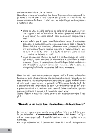 38
mentale la valutazione che ne diamo.
Quando proviamo un’emozione riceviamo il segnale che qualcosa di im-
portante, nell’ambiente o nelle rapporti con gli altri, si è modificato. Per
tenere sotto controllo le emozioni ci sono tre azioni importanti da provare
a mettere in atto:
• prima di tutto, bisogna prendere in considerazione qual è l’evento
che origina in noi un’emozione. Se siamo spaventati, cos’è stato
a farci paura? Se siamo eccitati, cosa abbiamo in programma di
fare?
• in secondo luogo, è opportuno riflettere bene su qual è la tipologia
di persone a cui apparteniamo, che cosa ci piace, cosa ci fa paura.
Siamo timidi e non riusciamo ad avviare una conversazione con
uno sconosciuto? Siamo persone riservate e troviamo irritanti i vici-
no curiosi? Siamo tipi ansiosi e ci agitiamo sempre quando i nostri
cari tardano a rientrare a casa?
• infine, si dovrebbe riflettere su qual è la nostra modalità di reagire
agli stimoli, come facciamo ad ascoltare e a controllare le nostre
emozioni. Questo è un compito molto difficile perché richiede capa-
cità introspettive, voglia di conoscerci e rinunciare alla tendenza ad
incolpare gli altri o le circostanze del nostro malessere.
Osservandoci attentamente possiamo capire qual è il nostro stile nell’af-
frontare le varie situazioni della vita, comprendere come rispondiamo ad
esse attraverso i nostri comportamenti: tendiamo a fuggire o ad affrontare
di petto le circostanze che ci si presentano? Cerchiamo l’aiuto degli altri
o proviamo a fare sempre tutto da soli? Condividiamo con gli altri gioie
e preoccupazioni o ci teniamo tutto dentro? Come cambiano, quando
siamo emozionati, il volume e il tono della nostra voce?
Siamo riflessivi o impulsivi? Siamo ottimisti o ci aspettiamo sempre il peg-
gio?
“Quando la tua bocca tace, i tuoi polpastrelli chiacchierano”
La frase qui sopra prende spunto da un dialogo letto in un bel libro gial-
lo (Jed Rubenfeld – L’interpretazione della morte – Ed. Rizzoli 2007) in
cui un personaggio svela al suo interlocutore come ha capito che stava
mentendo.
Anche quando crediamo di poter tenere tutto sotto controllo, non proferen-
 