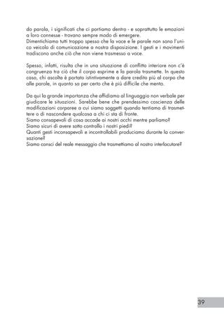 39
do parola, i significati che ci portiamo dentro - e soprattutto le emozioni
a loro connesse - trovano sempre modo di emergere.
Dimentichiamo tutti troppo spesso che la voce e le parole non sono l’uni-
co veicolo di comunicazione a nostra disposizione. I gesti e i movimenti
tradiscono anche ciò che non viene trasmesso a voce.
Spesso, infatti, risulta che in una situazione di conflitto interiore non c’è
congruenza tra ciò che il corpo esprime e la parola trasmette. In questo
caso, chi ascolta è portato istintivamente a dare credito più al corpo che
alle parole, in quanto sa per certo che è più difficile che menta.
Da qui la grande importanza che affidiamo al linguaggio non verbale per
giudicare le situazioni. Sarebbe bene che prendessimo coscienza delle
modificazioni corporee a cui siamo soggetti quando tentiamo di trasmet-
tere o di nascondere qualcosa a chi ci sta di fronte.
Siamo consapevoli di cosa accade ai nostri occhi mentre parliamo?
Siamo sicuri di avere sotto controllo i nostri piedi?
Quanti gesti inconsapevoli e incontrollabili produciamo durante la conver-
sazione?
Siamo consci del reale messaggio che trasmettiamo al nostro interlocutore?
 