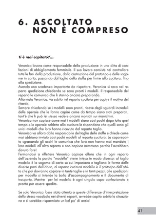 41
6 . A S C O LTAT O 		
N O N È C O M P R E S O
Ti è mai capitato?….
Veronica lavora come responsabile della produzione in una ditta di con-
fezioni di abbigliamento femminile. Il suo lavoro consiste nel controllare
tutte le fasi della produzione, dalla costruzione del prototipo e delle sago-
me in carta, passando dal taglio della stoffa per finire alla cucitura, fino
alla spedizione.
Avendo una scadenza importante da rispettare, Veronica si reca nel re-
parto spedizione chiedendo se sono pronti i modelli. Il responsabile del
reparto le comunica che li stanno ancora preparando.
Allarmata Veronica, va subito nel reparto cucitura per capire il motivo del
ritardo.
Sempre chiedendo se i modelli sono pronti, riceve degli sguardi increduli
delle operaie che le fanno capire come da tempo siano stati preparati,
tant’è che li può lei stessa vedere ancora montati sui manichini.
Veronica non capisce come mai i modelli siano così pochi dopo tutto quel
tempo e le operaie addette alla cucitura le rispondono che quelli sono gli
unici modelli che loro hanno ricevuto dal reparto taglio.
Veronica va allora dalla responsabile del taglio delle stoffe e chiede come
mai abbiano inviato così pochi modelli al reparto cucitura. La caporepar-
to sgranando gli occhi le comunica che loro non hanno mai mandato i
loro modelli all’altro reparto e non capisce nemmeno perchè l’avrebbero
dovuto fare!
Fermandosi a riflettere Veronica capisce allora che in ogni reparto
dell’azienda la parola “modello” viene intesa in modo diverso: al taglio
modello è la sagoma di carta su cui impostano e tagliano le forme delle
diverse parti dell’abito, al reparto cucitura modello è il prototipo dell’abi-
to che poi dovranno copiare in tante taglie e in tanti pezzi, alle spedizioni
per modello si intende la bolla d’accompagnamento e il documento di
trasporto. Mentre per lei modello è ogni singolo capo confezionato e
pronto per essere spedito.
Se solo Veronica fosse stata attenta a queste differenze d’interpretazione
dello stesso vocabolo nei diversi reparti, avrebbe capito subito la situazio-
ne e si sarebbe risparmiata un bel po’ di ansia!
 