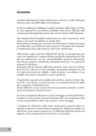 42
RIFLESSIONI
Ascoltare attentamente il nostro interlocutore a volte non ci mette sufficiente-
mente al riparo dai difetti della comunicazione.
Anche lo studente più intelligente, capace ed attento della classe, di fronte
ai nuovi argomenti di una materia, potrebbe avere enormi difficoltà nella
comprensione del significato preciso dei concetti espressi dall’insegnante.
Non sempre è facile accogliere contenuti per noi nuovi e sconosciuti, nono-
stante si sia riusciti ad adottare un ascolto attivo.
Necessitiamo di tempo per incamerare le informazioni, tempo ed energie
per elaborarle, assimilarle nel nostro schema di riferimento ed interpretar-
le esattamente come nelle intenzioni del nostro interlocutore.
Nell’esempio sopra riportato dell’azienda tessile, la protagonista gira
come una trottola da un settore all’altro ascoltando attentamente le frasi
dei suoi collaboratori, ma non comprendendole, perché le informazioni
che entrano vengono inizialmente interpretate secondo il suo personale
schema di riferimento.
Solamente alla fine del giro dell’intera azienda, quasi come una lampa-
dina che le si illumina in testa (insight!), comprende realmente ciò che
le è stato comunicato dai colleghi: mette da parte il suo schema, il suo
modello ed accetta un possibile e diverso significato .
Comprendere equivale ad accogliere ed accettare, quindi, a tenere den-
tro di sé, uno schema, un punto di vista, una accezione diversi da quelli
già in possesso o totalmente nuovi.
Questi differenti o nuovi schemi dovranno poi essere assimilati e costitui-
ranno la base per le relazioni future.
Se siamo consapevoli del percorso che il messaggio arrivato dall’esterno
fa dentro la nostra psiche, potremo diventare abili nel considerare anche
ciò che avviene dentro coloro che ricevono i nostri messaggi.
I vocaboli che utilizziamo nelle nostre conversazioni possono offrire un
esempio lampante di come la stessa espressione, sebbene ascoltata con
attenzione, possa essere recepita con un differente significato emotivo ed
alterare così la comprensione di ciò che ci si sta dicendo.
 