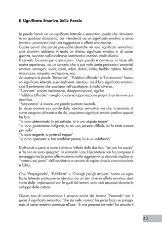 43
Il Significato Emotivo Delle Parole
Le parole hanno sia un significato letterale o semantico (quello che ritroviamo
in un qualsiasi dizionario, per intenderci) sia un significato emotivo o senso
emotivo, provocano cioè una suggestione o effetto emozionale.
Capita quindi che parole pressoché identiche nel loro significato semantico,
cioè sinonimi, abbiamo in realtà un diverso significato emotivo e, di conse-
guenza, suscitino nell’ascoltatore sentimenti e reazioni molto diversi.
Il cervello funziona per associazioni. Ogni parola è connessa, in base alla
nostra esperienza, ad un concetto che a sua volta desta percezioni sensoriali
emotive: immagini, suoni, colori, odori, dolori, caldo, freddo, rabbia, felicità,
imbarazzo, simpatia, eccitazione, ecc.
Ad esempio le parole “Burocrate”, “Pubblico Ufficiale” e “Funzionario” hanno
un significato letterale essenzialmente identico, ma il loro significato emotivo,
cioè il sentimento che suscitano nell’ascoltatore, è molto diverso.
“Burocrate” suscita risentimento, disapprovazione, rigidità.
“Pubblico Ufficiale” risveglia favore ed approvazione propri di un termine così
onorifico.
“Funzionario” è invece una parola piuttosto neutrale.
La stesso avviene con parole dalla identica semantica ma che, a seconda di
come vengono utilizzate e da chi, acquistano significati emotivi perfino opposti
fra loro:
“Io sono determinato, tu sei ostinato, lui è uno stupido testone”
“Io sono giustamente indignato, tu sei una persona difficile, lui fa tanto rumore
per nulla”
“Io sono esigente, tu pretendi troppo”
“Io ci ho ripensato, tu hai cambiato parere, lui è un voltafaccia”
D’altronde si pensi a come è diverso l’effetto delle due frasi “Lei non ha capito”
e “Io non mi sono spiegato”. In entrambi i casi l’ascoltatore non ha compreso il
messaggio ma la prima affermazione risulta aggressiva, la seconda implica un
“mettersi nei panni” dell’ascoltatore e cercare di capire dove la comunicazione
è fallita.
Così “Propaganda”, “Pubblicità” e “Consigli per gli acquisti” hanno un signi-
ficato letterale praticamente identico ma un ben diverso effetto emotivo, deri-
vante dalle implicazioni con le quali tali termini sono stati associati durante lo
sviluppo della cultura.
Questo tipo di connotazione è propria anche del termine “Normale” per il
quale il significato semantico “che sta nella norma” ha perso forza se parago-
nato al senso emotivo connesso all’uso: “è una persona normale” ha assunto il
 