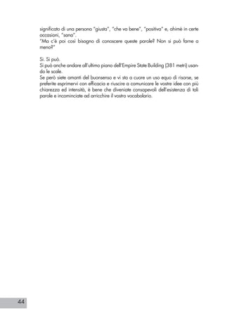 44
significato di una persona “giusta”, “che va bene”, “positiva” e, ahimè in certe
occasioni, “sana”.
“Ma c’è poi così bisogno di conoscere queste parole? Non si può farne a
meno?”
Si. Si può.
Si può anche andare all’ultimo piano dell’Empire State Building (381 metri) usan-
do le scale.
Se però siete amanti del buonsenso e vi sta a cuore un uso equo di risorse, se
preferite esprimervi con efficacia e riuscire a comunicare le vostre idee con più
chiarezza ed intensità, è bene che diveniate consapevoli dell’esistenza di tali
parole e incominciate ad arricchire il vostro vocabolario.
 