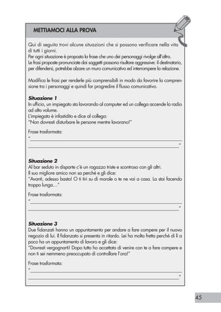 45
RIFLESSIONI
Credo che a tutti sia capitato almeno una volta di sentirsi dire dai propri
genitori una frase del tipo: “Quando avrai dei figli, capirai!”
Si tratta di una frase spesso detta a fine di una discussione in cui genitori e
figli si sono trovati schierati sugli opposti fronti della battaglia.
Anche se da adolescenti ribelli quella frase ci può aver fatto innervosire,
dobbiamo ora ammettere la verità nascosta nelle parole degli adulti.
Sebbene tutti dotati di intelligenza e di capacità di comprensione del lin-
guaggio dei nostri genitori, la visione del mondo e quindi la prospettiva
da cui analizzare i fatti, resta profondamente diversa per mancanza di un
elemento fondamentale nella nostra esperienza di vita: l’essere a nostra
volta genitori.
Questa differenza rende impossibile una reale condivisione di sentimenti
(amore e preoccupazione per i propri figli) che ostacola la comprensione
profonda delle raccomandazioni o dei rimproveri da parte dei ragazzi.
Almeno fino al giorno in cui loro stessi potranno sperimentare in prima
persona l’esperienza di avere dei figli e potranno cambiare punto di vista
da cui analizzare gli stessi fatti, ma con un occhio capace di far risaltare
aspetti fino a quel momento nebulosi.
Proprio come profetizzato dai nostri genitori!
Per cercare di rendere ulteriormente comprensibile il concetto della condivi-
sione, ci aiuteremo con le trame di alcuni film famosi.
Nel film “Il silenzio degli innocenti” (J. Demme, 1991) la detective interpre-
tata da Jodie Foster deve catturare un pericoloso serial killer e riesce a rag-
giungere l’obiettivo prefissato solo dopo aver consultato un altro pericoloso
criminale, Hannibal Lecter, che l’aiuta a comprendere la mappa mentale
del killer.
Per la protagonista del film diventa presto chiaro che ascoltare con atten-
zione la descrizione del profilo psicologico del serial killer e riuscire a
comprendere le connessioni con i possibili comportamenti correlati, non
equivale al condividere le emozioni, i processi mentali, le motivazioni con
cui lui interpreta la realtà.
Per capire veramente le intenzioni del suo ricercato, le occorre assumere
una prospettiva distante dalla propria, bloccando ogni tentativo di giudi-
zio, cercando di vedere il mondo con gli occhi del killer, prevedendone le
mosse.
Se così non facesse, non riuscirebbe mai a catturarlo.
Un altro processo finalizzato alla condivisione, questa volta di emozioni, è
ben rappresentato nel film “Philadelphia” (J. Demme, 1993).
Qui di seguito trovi alcune situazioni che si possono verificare nella vita
di tutti i giorni.
Per ogni situazione è proposta la frase che uno dei personaggi rivolge all’altro.
Le frasi proposte pronunciate dai soggetti possono risultare aggressive: il destinatario,
per difendersi, potrebbe alzare un muro comunicativo ed interrompere la relazione.
Modifica le frasi per renderle più comprensibili in modo da favorire la compren-
sione tra i personaggi e quindi far progredire il flusso comunicativo.
Situazione 1
In ufficio, un impiegato sta lavorando al computer ed un collega accende la radio
ad alto volume.
L’impiegato è infastidito e dice al collega:
“Non dovresti disturbare le persone mentre lavorano!”
Frase trasformata:
“____________________________________________________________________
____________________________________________________________________”
Situazione 2
Al bar seduto in disparte c’è un ragazzo triste e scontroso con gli altri.
Il suo migliore amico non sa perché e gli dice:
“Avanti, adesso basta! O ti tiri su di morale o te ne vai a casa. La stai facendo
troppo lunga…”
Frase trasformata:
“____________________________________________________________________
____________________________________________________________________”
Situazione 3
Due fidanzati hanno un appuntamento per andare a fare compere per il nuovo
negozio di lui. Il fidanzato si presenta in ritardo. Lei ha molta fretta perché di lì a
poco ha un appuntamento di lavoro e gli dice:
“Dovresti vergognarti! Dopo tutto ho accettato di venire con te a fare compere e
non ti sei nemmeno preoccupato di controllare l’ora!”
Frase trasformata:
“____________________________________________________________________
____________________________________________________________________”
METTIAMOCI ALLA PROVA
 