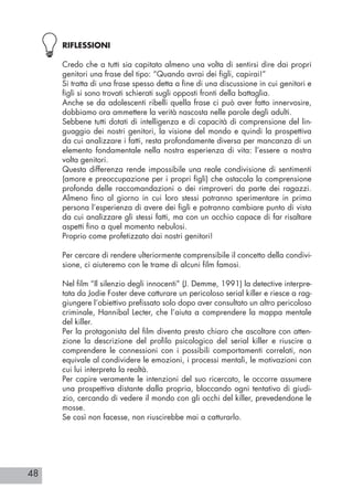 48
RIFLESSIONI
Credo che a tutti sia capitato almeno una volta di sentirsi dire dai propri
genitori una frase del tipo: “Quando avrai dei figli, capirai!”
Si tratta di una frase spesso detta a fine di una discussione in cui genitori e
figli si sono trovati schierati sugli opposti fronti della battaglia.
Anche se da adolescenti ribelli quella frase ci può aver fatto innervosire,
dobbiamo ora ammettere la verità nascosta nelle parole degli adulti.
Sebbene tutti dotati di intelligenza e di capacità di comprensione del lin-
guaggio dei nostri genitori, la visione del mondo e quindi la prospettiva
da cui analizzare i fatti, resta profondamente diversa per mancanza di un
elemento fondamentale nella nostra esperienza di vita: l’essere a nostra
volta genitori.
Questa differenza rende impossibile una reale condivisione di sentimenti
(amore e preoccupazione per i propri figli) che ostacola la comprensione
profonda delle raccomandazioni o dei rimproveri da parte dei ragazzi.
Almeno fino al giorno in cui loro stessi potranno sperimentare in prima
persona l’esperienza di avere dei figli e potranno cambiare punto di vista
da cui analizzare gli stessi fatti, ma con un occhio capace di far risaltare
aspetti fino a quel momento nebulosi.
Proprio come profetizzato dai nostri genitori!
Per cercare di rendere ulteriormente comprensibile il concetto della condivi-
sione, ci aiuteremo con le trame di alcuni film famosi.
Nel film “Il silenzio degli innocenti” (J. Demme, 1991) la detective interpre-
tata da Jodie Foster deve catturare un pericoloso serial killer e riesce a rag-
giungere l’obiettivo prefissato solo dopo aver consultato un altro pericoloso
criminale, Hannibal Lecter, che l’aiuta a comprendere la mappa mentale
del killer.
Per la protagonista del film diventa presto chiaro che ascoltare con atten-
zione la descrizione del profilo psicologico del serial killer e riuscire a
comprendere le connessioni con i possibili comportamenti correlati, non
equivale al condividere le emozioni, i processi mentali, le motivazioni con
cui lui interpreta la realtà.
Per capire veramente le intenzioni del suo ricercato, le occorre assumere
una prospettiva distante dalla propria, bloccando ogni tentativo di giudi-
zio, cercando di vedere il mondo con gli occhi del killer, prevedendone le
mosse.
Se così non facesse, non riuscirebbe mai a catturarlo.
 