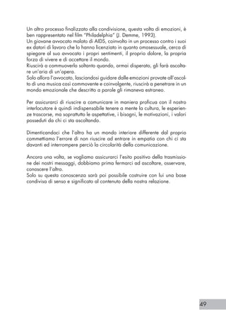 49
Un altro processo finalizzato alla condivisione, questa volta di emozioni, è
ben rappresentato nel film “Philadelphia” (J. Demme, 1993).
Un giovane avvocato malato di AIDS, coinvolto in un processo contro i suoi
ex datori di lavoro che lo hanno licenziato in quanto omosessuale, cerca di
spiegare al suo avvocato i propri sentimenti, il proprio dolore, la propria
forza di vivere e di accettare il mondo.
Riuscirà a commuoverlo soltanto quando, ormai disperato, gli farà ascolta-
re un’aria di un’opera.
Solo allora l’avvocato, lasciandosi guidare dalle emozioni provate all’ascol-
to di una musica così commovente e coinvolgente, riuscirà a penetrare in un
mondo emozionale che descritto a parole gli rimaneva estraneo.
Per assicurarci di riuscire a comunicare in maniera proficua con il nostro
interlocutore è quindi indispensabile tenere a mente la cultura, le esperien-
ze trascorse, ma soprattutto le aspettative, i bisogni, le motivazioni, i valori
posseduti da chi ci sta ascoltando.
Dimenticandoci che l’altro ha un mondo interiore differente dal proprio
commettiamo l’errore di non riuscire ad entrare in empatia con chi ci sta
davanti ed interrompere perciò la circolarità della comunicazione.
Ancora una volta, se vogliamo assicurarci l’esito positivo della trasmissio-
ne dei nostri messaggi, dobbiamo prima fermarci ad ascoltare, osservare,
conoscere l’altro.
Solo su questa conoscenza sarà poi possibile costruire con lui una base
condivisa di senso e significato al contenuto della nostra relazione.
 