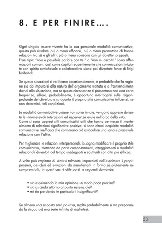 53
8 . E P E R F I N I R E … .
Ogni singolo essere vivente ha la sua personale modalità comunicativa;
questa può rivelarsi più o meno efficace, più o meno promotrice di buone
relazioni tra sé e gli altri, più o meno consona con gli obiettivi preposti.
Frasi tipo: “non è possibile parlare con te!” o “non mi ascolti!” sono affer-
mazioni comuni, così come capita frequentemente che conversazioni inizia-
te con spirito amichevole e collaborativo siano poi diventate fonte di litigi
furibondi.
Se queste situazioni si verificano occasionalmente, è probabile che la ragio-
ne sia da imputarsi alla natura dell’argomento trattato o a fraintendimenti
dovuti alla situazione, ma se queste circostanze si presentano con una certa
frequenza, allora, probabilmente, è opportuno interrogarsi sulle ragioni
profonde del diverbio e su quanto il proprio stile comunicativo influenzi, se
non determini, tali condizioni.
Le modalità comunicative umane non sono innate, vengono apprese duran-
te le innumerevoli interazioni ed esperienze avute nell’arco della vita.
Come si sono appresi stili comunicativi utili che hanno permesso il mante-
nimento di relazioni significative positive, si sono altresì acquisite modalità
comunicative inefficaci che continuano ad ostacolare una sana e piacevole
relazione con l’altro.
Per migliorare le relazioni interpersonali, bisogna modificare il proprio stile
comunicativo, mettendo da parte comportamenti, atteggiamenti e modalità
relazionali diventati col tempo inadeguati e sostituirli con altri più efficaci.
A volte può capitare di sentirsi talmente impacciati nell’esprimere i propri
pensieri, desideri ed emozioni da manifestarli in forma assolutamente in-
comprensibili, in questi casi è utile porsi le seguenti domande:
• sto esprimendo la mia opinione in modo poco preciso?
• sto girando attorno al punto essenziale?
• mi sto perdendo in particolari insignificanti?
Se almeno una risposta sarà positiva, molto probabilmente si sta preparan-
do la strada ad una serie infinita di malintesi.
 