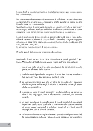 54
Essere diretti e chiari diventa allora la strategia migliore per un sano scam-
bio comunicativo.
Per ottenere una buona comunicazione non è sufficiente cercare di rendere
comprensibili le proprie idee, è necessario anche ascoltare e capire ciò che
l’interlocutore sta comunicando.
Questa attenzione è ancora più rilevante nel caso in cui l’altro si esprima in
modo vago, indiretto, confuso o allusivo, rischiando di trascinare la comu-
nicazione verso conclusioni ed interpretazioni errate o inopportune.
Se ci si rende conto di non riuscire a comprendere ciò che ci viene detto,
allora è necessario elevare il proprio livello di ascolto, porgere maggiore
attenzione a cosa viene trasmesso, con quali termini, in che modo, con che
tono, volume, ritmo, ecc…
Si apriranno nuovi orizzonti di comprensione...
Diventa quindi determinante imparare ad ascoltare.
Marianella Sclavi nel suo libro “Arte di ascoltare e mondi possibili.” (ed.
Bruno Mondadori, 2003) delinea alcune regole dell’arte di ascoltare:
1. non avere fretta di arrivare alle conclusioni. Le conclusioni sono la
parte più effimera della ricerca.
2. quel che vedi dipende dal tuo punto di vista. Per riuscire a vedere il
tuo punto di vista, devi cambiare punto di vista.
3. se vuoi comprendere quel che un altro sta dicendo, devi assumere
che ha ragione e chiedergli di aiutarti a vedere le cose e gli eventi
dalla sua prospettiva.
4. le emozioni sono strumenti conoscitivi fondamentali, se sai compren-
dere il loro linguaggio. Non ti informano su cosa vedi, ma su come
guardi.
5. un buon ascoltatore è un esploratore di mondi possibili. I segnali più
importanti per lui sono quelli che si presentano alla coscienza come
al tempo stesso trascurabili e fastidiosi, marginali e irritanti, perché
incongruenti con le proprie certezze.
6. un buon ascoltatore accoglie volentieri i paradossi del pensiero e del-
la comunicazione. Affronta i dissensi come occasioni per esercitarsi
 