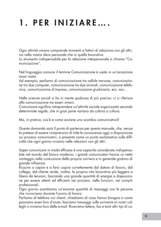 9
1 . P E R I N I Z I A R E … .
Ogni attività umana comprende momenti e fattori di relazione con gli altri,
sia nella nostra sfera personale che in quella lavorativa.
Lo strumento indispensabile per la relazione interpersonale si chiama “Co-
municazione”.
Nel linguaggio comune il termine Comunicazione è usato in un’accezione
assai vasta.
Ad esempio, parliamo di comunicazione tra cellule nervose, comunicazio-
ne tra due computer, comunicazione tra due animali, comunicazione telefo-
nica, comunicazione d’impresa, comunicazione giudiziaria, ecc. ecc..
Nelle scienze sociali si ha in mente qualcosa di più preciso: ci si riferisce
alla comunicazione tra esseri umani.
Comunicare significa intraprendere un’attività sociale organizzata secondo
determinate regole, che in gran parte variano da cultura a cultura.
Ma, in pratica, cos’è e come avviene uno scambio comunicativo?
Questa domanda sarà il punto di partenza per questo manuale, che, senza
la pretesa di essere comprensivo di tutte le conoscenze oggi a disposizione
sui processi comunicativi, si presenta come un punto esclamativo sulle diffi-
coltà che ogni giorno viviamo nelle relazioni con gli altri.
Saper comunicare in modo efficace è una capacità considerata indispensa-
bile nel mondo del lavoro moderno: i grandi comunicatori hanno un netto
vantaggio nella costruzione della propria carriera e in generale godono di
grande influenza.
Riuscire a capire e a farsi capire correttamente dal datore di lavoro, dal
collega, dal cliente rende, inoltre, la propria vita lavorativa più leggera e
libera da tensioni, lasciando una grande quantità di energie a disposizio-
ne per essere attenti ed efficienti nei processi, nelle funzioni, nei compiti
professionali.
Ogni giorno scambiamo un’enorme quantità di messaggi con le persone
che incrociamo durante l’orario di lavoro.
Parliamo al telefono coi clienti, chiediamo di cosa hanno bisogno o come
possiamo esser loro d’aiuto, lasciamo messaggi sulle scrivanie ai nostri col-
leghi o inviamo loro delle e-mail. Riceviamo lettere, fax e tanti altri tipi di co-
 