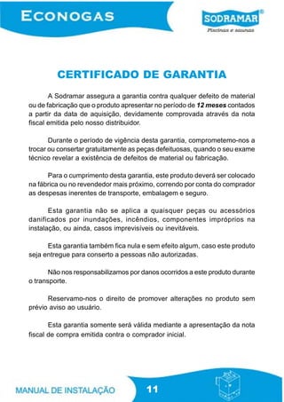 CERTIFICADO DE GARANTIA
A Sodramar assegura a garantia contra qualquer defeito de material
ou de fabricação que o produto apresentar no período de 12 meses contados
a partir da data de aquisição, devidamente comprovada através da nota
fiscal emitida pelo nosso distribuidor.
Durante o período de vigência desta garantia, comprometemo-nos a
trocar ou consertar gratuitamente as peças defeituosas, quando o seu exame
técnico revelar a existência de defeitos de material ou fabricação.
Para o cumprimento desta garantia, este produto deverá ser colocado
na fábrica ou no revendedor mais próximo, correndo por conta do comprador
as despesas inerentes de transporte, embalagem e seguro.
Esta garantia não se aplica a quaisquer peças ou acessórios
danificados por inundações, incêndios, componentes impróprios na
instalação, ou ainda, casos imprevisíveis ou inevitáveis.
Esta garantia também fica nula e sem efeito algum, caso este produto
seja entregue para conserto a pessoas não autorizadas.
Não nos responsabilizamos por danos ocorridos a este produto durante
o transporte.
Reservamo-nos o direito de promover alterações no produto sem
prévio aviso ao usuário.
Esta garantia somente será válida mediante a apresentação da nota
fiscal de compra emitida contra o comprador inicial.

11

 