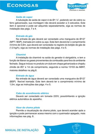 Saída de vapor
A tubulação de saída de vapor é de Ø1 ¼”, podendo ser de cobre ou
ferro galvanizado, sua montagem não deverá exceder a 3 cotovelos. Este
item é opcional e pode ser adquirido separadamente, siga as normas de
instalação das págs. 7 e 4.
Entrada de gás
Na entrada de gás deverá ser conectado uma mangueira de Ø1/2”
(NPT / BSP), tramada em cobre ou aço. Este item deverá ter o comprimento
mínimo de 0,6m, que deverá ser conectada no registro do botijão de gás de
(1,0 kg/h), siga as normas de instalação das págs. 4 e 5.
Chaminé
A instalação da chaminé na saída do gerador é obrigatória, e tem a
função de liberar os gases provenientes da combustão para fora do ambiente
fechado. Segue incluso no produto um duto em chapa galvanizada e chapéu
chinês de Ø3” e 1m de comprimento, seguindo a norma 13103 da ABNT,
maiores detalhes na pág.6.
Entrada de água
Na entrada de água deverá ser conectado uma mangueira de Ø1/2”
(BSP) flexível tramada. Este item deverá ter o comprimento mínimo de
1,0m, siga as instruções das págs. 4 e 5.

Cabo de acendimento elétrico
Deverá ser conectado em tomada 220V, possibilitando a ignição
elétrica automática do aparelho.

Visor da chama piloto
Permite a visualização da chama piloto, que deverá acender após a
ignição e pode permanecer acesa mesmo com o queimador apagado, mais
informações nas pág. 8.

3

 