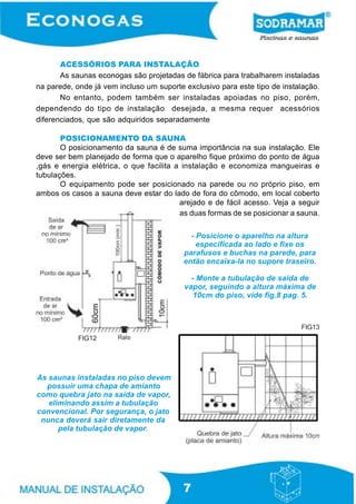 ACESSÓRIOS PARA INSTALAÇÃO
As saunas econogas são projetadas de fábrica para trabalharem instaladas
na parede, onde já vem incluso um suporte exclusivo para este tipo de instalação.
No entanto, podem também ser instaladas apoiadas no piso, porém,
dependendo do tipo de instalação desejada, a mesma requer acessórios
diferenciados, que são adquiridos separadamente
POSICIONAMENTO DA SAUNA
O posicionamento da sauna é de suma importância na sua instalação. Ele
deve ser bem planejado de forma que o aparelho fique próximo do ponto de água
,gás e energia elétrica, o que facilita a instalação e economiza mangueiras e
tubulações.
O equipamento pode ser posicionado na parede ou no próprio piso, em
ambos os casos a sauna deve estar do lado de fora do cômodo, em local coberto
arejado e de fácil acesso. Veja a seguir
as duas formas de se posicionar a sauna.
- Posicione o aparelho na altura
especificada ao lado e fixe os
parafusos e buchas na parede, para
então encaixa-la no supore traseiro.
- Monte a tubulação de saída de
vapor, seguindo a altura máxima de
10cm do piso, vide fig.8 pag. 5.

FIG13
FIG12

As saunas instaladas no piso devem
possuir uma chapa de amianto
como quebra jato na saída de vapor,
eliminando assim a tubulação
convencional. Por segurança, o jato
nunca deverá sair diretamente da
pela tubulação de vapor.

7

 