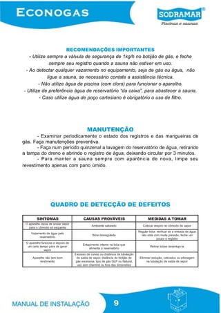 RECOMENDAÇÕES IMPORTANTES
- Utilize sempre a válvula de segurança de 1kg/h no botijão de gás, e feche
sempre seu registro quando a sauna não estiver em uso.
- Ao detectar qualquer vazamento no equipamento, seja de gás ou água, não
ligue a sauna, se necessário contate a assistência técnica.
- Não utilize água de piscina (com cloro) para funcionar o aparelho.
- Utilize de preferência água de reservatório “da caixa”, para abastecer a sauna.
- Caso utilize água de poço cartesiano é obrigatório o uso de filtro.

MANUTENÇÃO
- Examinar periodicamente o estado dos registros e das mangueiras de
gás. Faça manutenções preventiva.
- Faça num período quinzenal a lavagem do reservatório de água, retirando
a tampa do dreno e abrindo o registro de água, deixando circular por 3 minutos.
- Para manter a sauna sempre com aparência de nova, limpe seu
revestimento apenas com pano úmido.

QUADRO DE DETECÇÃO DE DEFEITOS
SINTOMAS

CAUSAS PROVÁVEIS

MEDIDAS A TOMAR

O aparelho deixa de enviar vapor
para o cômodo só esquenta

Ambiente saturado

Colocar respiro no cômodo de vapor

Vazamento de água pelo
reservatório

Bóia desregulada

Regular bóia: verificar se a entrada de água
não está com muita pressão, feche um
pouco o registro

O aparelho funciona e depois de
um certo tempo pára de gerar
vapor

Entupimento interno na bóia que
alimenta o reservatório

Retirar bóiae desentupi-la

Aparelho não tem bom
rendimento

Excesso de curvas ou distância da tubulação
de saída de vapor, distãncia do botijão de
gás excessiva, tipo de gás GLP ou Natural,
uso sem chaminé ou fora das dimensões

Eliminar redução, cotovelos ou sifonagem
na tubulação de saída de vapor

9

 