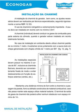 6
INSTALAÇÃO DA CHAMINÉ
- Mantenha uma distância mínima de 5cm entre a chaminé e a pas-
sagem da parede, forro ou telhado construídos de material combustível, caso
não possa manter este espaço utilize material isolante. O terminal de saída
de gases da chaminé não poderá sofrer nenhum obstáculo num espaço mí-
nimo de 1m.
A instalação da chaminé do gerador, bem como, os ajustes neces-
sários devem ser realizados por técnicos especializados, seguindo rigorosa-
mente a norma NBR 13.103.
O uso de chaminé é obrigatório e extremamente importante. A sau-
na deve ser instalada em recinto com no mínimo 3.5m³.
A chaminé (individual) deverá conduzir os gases da combustão para
parte externa do cômodo, quando o gerador estiver instalado em recinto
totalmente fechado.
No caso de instalação em ambiente aberto utilizar chaminé padrão
de no mínimo 1 metro. A sodramar envia juntamente com a sauna duto em
chapa galvanizada com chapéu chinês de 1 metro por Ø3” (fig. 12, pág. 7)
As instalações especiais
devem possuir no máximo 3 cur-
vas de 90°, inclusive as chaminés
flexíveis, devendo ser convenien-
temente fixada de modo a evitar
deslocamentos em função de es-
forços externos (ventos, etc.).
 