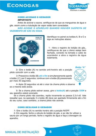 8
COMO ACIONAR O GERADOR
IMPORTANTE
Antes de acionar a sauna, certifique-se de que as mangueiras de água e
gás, assim como a tubulação de vapor estão bem conectadas.
NÃO ACIONE O APARELHO QUANDO HOUVER SUSPEITA DE
VAZAMENTO DE GÁS OU ÁGUA.
Identifique no painel os botões A, B e C e
siga as instruções abaixo:
1 - Abra o registro do botijão de gás,,
certifique-se de que o dreno esteja bem
fechado, conecte na tomada o cabo do
acendedor e abra o registro de água
totalmente.
2- Gire o botão (A) no sentido anti-horário até a posição
piloto coincidir com a seta.
3- Pressione o botão (B) até o fim e simultaneamente aperte
o botão ( C ) por 2 segundos, continue com o botão (B) pressionado
por mais 30 segundos.
5- Se a chama piloto estiver acesa, gire o botão(A) até a posição S/ON e
seu aparelho estará acionado.
Se a chama piloto não acendeu, repita novamente os passos 2,3,4 e5. Vale
ressaltar que, na operação 3 o botão (B) deve ser apertado firmemente até o fim
do seu curso, caso contrário, a chama piloto não acende.
1- Gire o botão (A) no sentido horário até a posição N/OFF.
2- Em seguida, feche a válvula do botijão de gás, e se não for utilizar a
sauna por um longo período, feche o registro de água e faça a drenagem do
aparelho.
4- Após 30 segundos vá até o visor da chama piloto e observe
se a mesma está acesa.
COMO DESLIGAR O GERADOR
Botão “A”
 
