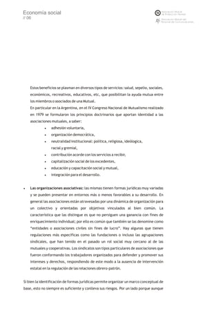Economía social
// 06




    Estos beneficios se plasman en diversos tipos de servicios: salud, sepelio, sociales,
    económicos, recreativos, educativos, etc, que posibilitan la ayuda mutua entre
    los miembros o asociados de una Mutual.
    En particular en la Argentina, en el IV Congreso Nacional de Mutualismo realizado
    en 1979 se formularon los principios doctrinarios que aportan identidad a las
    asociaciones mutuales, a saber:
             ·adhesión voluntaria,
             ·organización democrática,
             ·neutralidad institucional: política, religiosa, ideólogica,
                 racial y gremial,
             ·contribución acorde con los servicios a recibir,
             ·capitalización social de los excedentes,
             ·educación y capacitación social y mutual,
             ·integración para el desarrollo.


·Las organizaciones asociativas: las mismas tienen formas jurídicas muy variadas
    y se pueden presentar en entornos más o menos favorables a su desarrollo. En
    general las asociaciones están atravesadas por una dinámica de organización para
    un colectivo y orientadas por objetivos vinculados al bien común. La
    característica que las distingue es que no persiguen una ganancia con fines de
    enriquecimiento individual; por ello es común que también se las denomine como
    “entidades o asociaciones civiles sin fines de lucro”. Hay algunas que tienen
    regulaciones más específicas como las fundaciones o incluso las agrupaciones
    sindicales, que han tenido en el pasado un rol social muy cercano al de las
    mutuales y cooperativas. Los sindicatos son tipos particulares de asociaciones que
    fueron conformando los trabajadores organizados para defender y promover sus
    intereses y derechos, respondiendo de este modo a la ausencia de intervención
    estatal en la regulación de las relaciones obrero-patrón.


Si bien la identificación de formas jurídicas permite organizar un marco conceptual de
base, esto no siempre es suficiente y conlleva sus riesgos. Por un lado porque aunque
 