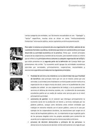 Economía social
                                                                                    // 07




ciertas categorías de entidades, son fácilmente encuadrables en una “tipología” y
“sector” específicos, muchas otras se sitúan en zonas “institucionalmente
fronterizas” entre sector público, sector capitalista y el de la economía social.


Para saber si estamos en presencia de una organización de la ESyS, además de las
cuestiones formales o jurídicas, tendremos que tener en cuenta la ética con la que
desarrolla su actividad económica en la práctica. Vimos que existen principios
propios de las cooperativas y también de las mutuales, pero también existe un criterio
que se refiere a los principios éticos comunes a cualquier organización de la ESyS y
que están presentes en la segunda parte de la definición del Consejo Valón que
presentamos más arriba: “La economía social agrupa las actividades económicas
ejercidas por sociedades, principalmente, cooperativas, mutualidades y
asociaciones cuya ética se traduce en los siguientes principios:


    §finalidad de servicio a los miembros o a la colectividad más que finalidad
        de beneficio: este principio tiene que ver con el interés común por una
        actividad, la actividad como finalidad en si misma puede consistir tanto en la
        organización de un seguro mutuo de salud, como en la posibilidad de crear
        empleos de calidad en una cooperativa de trabajo, o en la prestación de
        servicios en defensa de minorías raciales, etc. La obtención de eventuales
        excedentes podría ser un medio de realizar este servicio pero no el móvil
        principal de la actividad.
    §autonomía de gestión: es el carácter que distingue principalmente la
        economía social de la producción de bienes y servicios realizada por los
        poderes públicos, aunque como decíamos antes existen entidades que
        trabajan en estrecha relación con el sector público, como es el caso por
        ejemplo de las cooperadoras escolares, las asociaciones que surgen en el
        marco de los hospitales públicos, etc. Lo importante es que la gestión parte
        de las personas elegidas entre los propios asociados para conducirlos de
        acuerdo con la reglamentación que los mismos asociados se dictaron.
    §procesos de decisión democrática y primacía de las personas: la
        democracia en el proceso de decisión remite teóricamente a la regla de que
 