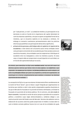 Economía social
// 08




        por “cada persona, un voto”. La calidad de miembro y la participación en las
        decisiones no está en función de la importancia del capital detentado tal
        como las empresas capitalistas, sino que se supone una igualdad formal de los
        miembros, que se encuentra explícita en los estatutos o similares. Sin
        embargo es necesario cuestionarse permanentemente sobre las prácticas
        efectivas que posibilitan una participación democrática significativa.
    §primacía de las personas y del trabajo sobre el capital en el reparto de los
        excedentes: si bien dentro de la Economía social ciertas entidades tienen
        como principio la reinversión de los excedentes para fines sociales (como es el
        caso de las mutuales), otras entidades como las cooperativas sí distribuyen el
        excedente entre los trabajadores o entre los miembros usuarios. En estos
        casos, el reparto debe ser proporcional a la participación en la actividad y no
        en función del capital detentado por los socios.


En síntesis, para identificar la ESyS como realidad social, nos será útil reunir los
distintos aportes teóricos que hemos visto en estas páginas. Los objetivos a que
responden, las causas que las originan, las formas jurídicas que suelen adoptar, así
como los principios éticos que guían sus propósitos y formas de organización, se
constituyen en criterios complementarios para analizar y reconocer las distintas
                                                                                          8
expresiones de esta realidad.                                                               La noción de Tercer
                                                                                          Sector, acuñada por la
                                                                                          Universidad John
                                                                                          Hopkins de Estados
                                                                                          Unidos en las últimas
La concepción de ESyS en la que nos estamos introduciendo difiere sensiblemente de        décadas, define a este
                                                                                          sector como el que
la noción de Tercer Sector8, que se reduce a aquel integrado por organizaciones no        integra a todas las
                                                                                          Organizaciones sin fines
                                                                                          de lucro (Non-profit
lucrativas que vendrían a cubrir como opción compensadora aquellas situaciones en         organizations o Non-
                                                                                          profit sector).El Tercer
las que el Mercado ha fracasado en la provisión de bienes individuales y el Estado ha     Sector o NPO excluiría
                                                                                          por ejemplo a las
fracasado en la provisión de los bienes públicos. Por el contrario, este otro modo de     cooperativas por el sólo
                                                                                          hecho de que distribuyen
                                                                                          el excedente de sus
hacer economía, trasciende la noción de sector porque es portadora de un proyecto         actividades entre sus
                                                                                          miembros, aunque la
político y económico cuyas reglas democratizadoras y solidarias obligan a una             finalidad de las mismas
                                                                                          no se encuentre en la
reestructuración tanto del Estado como del Mercado. Veremos más adelante como la          rentabilidad sino en un
                                                                                          objetivo de satisfacer
elaboración de acciones colectivas puede proporcionar el modelo o la base sobre la        necesidades mutuas
                                                                                          O en prestar un servicio
                                                                                          a la comunidad.
cual se diseñan acciones públicas futuras tal es el caso de las entidades de ayuda
 