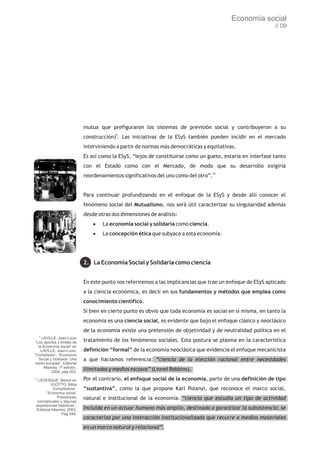 Economía social
                                                                                                              // 09




                              mutua que prefiguraron los sistemas de previsión social y contribuyeron a su
                              construcción)9. Las iniciativas de la ESyS también pueden incidir en el mercado
                              interviniendo a partir de normas más democráticas y equitativas.
                              Es así como la ESyS, “lejos de constituirse como un gueto, estaría en interfase tanto
                              con el Estado como con el Mercado, de modo que su desarrollo exigiría
                              reordenamientos significativos del uno como del otro”.10


                              Para continuar profundizando en el enfoque de la ESyS y desde allí conocer el
                              fenómeno social del Mutualismo, nos será útil caracterizar su singularidad además
                              desde otras dos dimensiones de análisis:
                                  · economía social y solidaria como ciencia.
                                   La
                                  · concepción ética que subyace a esta economía.
                                   La




                              2. La Economía Social y Solidaria como ciencia


                              En este punto nos referiremos a las implicancias que trae un enfoque de ESyS aplicado
                              a la ciencia económica, es decir en sus fundamentos y métodos que emplea como
                              conocimiento científico.
                              Si bien en cierto punto es obvio que toda economía es social en sí misma, en tanto la
                              economía es una ciencia social, es evidente que bajo el enfoque clásico y neoclásico
                              de la economía existe una pretensión de objetividad y de neutralidad política en el
     9
     LAVILLE, Jean-Louis
 “Los aportes y límites de    tratamiento de los fenómenos sociales. Esta postura se plasma en la característica
   la Economía social” en
     LAVILLE, Jean-Louis:     definición “formal” de la economía neoclásica que evidencia el enfoque mecanicista
“Compilador-: “Economía
   Social y Solidaria. Una    a que hacíamos referencia: “ciencia de la elección racional entre necesidades
visión europea”, Editorial
      Altamira, 1ª edición,
           2004, pág 203.
                              ilimitadas y medios escasos” (Lionel Robbins).
10
  LÉVESQUE, Benoit en         Por el contrario, el enfoque social de la economía, parte de una definición de tipo
          VUOTTO, Mirta
            Compiladora-:     “sustantiva”, como la que propone Karl Polanyi, que reconoce el marco social,
       “Economía social.
               Precisiones    natural e institucional de la economía: “ciencia que estudia un tipo de actividad
 conceptuales y algunas
 experiencias históricas”,
 Editorial Altamira, 2003,    incluida en un actuar humano más amplio, destinada a garantizar la subsistencia; se
                 Pág 246.
                              caracteriza por una interacción institucionalizada que recurre a medios materiales
                              en un marco natural y relacional”.
 
