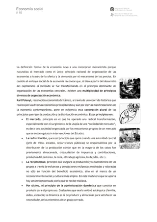 Economía social
// 10




La definición formal de la economía lleva a una concepción mecanicista porque
naturaliza al mercado como el único principio racional de organización de las
economías a través de la oferta y la demanda por el mecanismo de los precios. En
cambio el enfoque social de la economía reconoce que, si bien a partir del desarrollo
del capitalismo el mercado se fue transformando en el principio dominante de
organización de las economías centrales, existen una multiplicidad de principios
diversos de organización económica.
Karl Polanyi, reconocido economista británico, a través de un recorrido histórico que
realiza por las diversas economías precapitalistas y aún por ciertas manifestaciones de
la economía contemporánea, pone en evidencia esta concepción plural de los
principios que rigen la producción y la distribución económica. Estos principios son:
    · mercado, principio en el que ha operado una radical transformación,
     El
        especialmente con el surgimiento de la utopía de una “sociedad de mercado”,
        es decir una sociedad organizada por los mecanismos propios de un mercado
        que se autorregula (sin intervenciones del Estado).
    · redistribución, que es el principio que opera cuando una autoridad central
     La
        (jefe de tribu, estados, reparticiones públicas) se responsabiliza por la
        distribución de la producción común que en la mayoría de los casos fue
        previamente almacenada, (recaudación de impuestos y contribuciones,
        productos del pastoreo, la caza, el trabajo agrícola, los tejidos, etc.).
    · reciprocidad, principio que asegura la producción y la subsistencia de los
     La
        grupos a través de esfuerzos y prestaciones recíprocas motivadas y valoradas
        no sólo en función del beneficio económico, sino en el marco de un
        reconocimiento social y cultural más amplio. En este modelo lo que se aporta
        hoy será recompensado con lo que se recibe mañana.
    · último, el principio de la administración doméstica que consiste en
     Por
        producir para el propio uso. Cualquiera que sea la unidad autárquica (familia,
        aldea, estancia) la dinámica es la de producir y almacenar para satisfacer las
        necesidades de los miembros de un grupo cerrado.
 