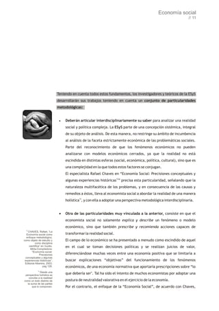 Economía social
                                                                                                                // 11




                             Teniendo en cuenta todos estos fundamentos, los investigadores y teóricos de la ESyS
                             desarrollarán sus trabajos teniendo en cuenta un conjunto de particularidades
                             metodológicas:


                              ·Deberán     articular interdisciplinariamente su saber para analizar una realidad
                                  social y política compleja. La ESyS parte de una concepción sistémica, integral
                                  de su objeto de análisis. De esta manera, no restringe su ámbito de incumbencia
                                  al análisis de la faceta estrictamente económica de las problemáticas sociales.
                                  Parte del reconocimiento de que los fenómenos económicos no pueden
                                  analizarse con modelos económicos cerrados, ya que la realidad no está
                                  escindida en distintas esferas (social, económica, política, cultural), sino que es
                                  una complejidad en la que todos estos factores se conjugan.
                                  El especialista Rafael Chaves en “Economía Social: Precisiones conceptuales y
                                  algunas experiencias históricas12” precisa esta particularidad, señalando que la
                                  naturaleza multifacética de los problemas, y en consecuencia de las causas y
                                  remedios a éstos, lleva al economista social a abordar la realidad de una manera
                                  holística13, y con ella a adoptar una perspectiva metodológica interdisciplinaria.


                              · de las particularidades muy vinculada a la anterior, consiste en que el
                               Otra
                                  economista social no solamente explica y describe un fenómeno o modelo
                                  económico, sino que también prescribe y recomienda acciones capaces de
  12
   CHAVES, Rafael, “La
  Economía social como            transformar la realidad social.
  enfoque metodológico,
como objeto de estudio y          El campo de lo económico se ha presentado a menudo como escindido de aquel
           como disciplina
    científica” en Vuotto,        en el cual se toman decisiones políticas y se realizan juicios de valor,
      Mirta-Compiladora-
       “Economía social.
               Precisiones        diferenciándose muchas veces entre una economía positiva que se limitaría a
 conceptuales y algunas
 experiencias históricas”,        buscar explicaciones “objetivas” del funcionamiento de los fenómenos
 Editorial Altamira, 2003,
                 pag 128.         económicos, de una economía normativa que aportaría prescripciones sobre “lo
            13
              Desde una
 perspectiva holística se
                                  que debería ser". Tal ha sido el intento de muchos economistas por adoptar una
    concibe a la realidad
como un todo distinto de          postura de neutralidad valorativa en el ejercicio de la economía.
   la suma de las partes
       que lo componen.           Por el contrario, el enfoque de la “Economía Social”, de acuerdo con Chaves,
 