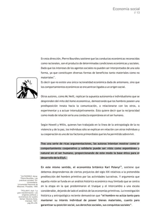 Economía social
                                                                                                                  // 13




                              En esta dirección, Pierre Bourdieu sostiene que las conductas económicas reconocidas
                              como racionales, son el producto de determinadas condiciones económicas y sociales.
                              Dado que los intereses de los agentes sociales no pueden ser interpretados de una sola
                              forma, ya que constituyen diversas formas de beneficios tanto materiales como no
                              materiales17.
                              Es decir que no existe una única racionalidad económica dada de antemano, sino que
                              los comportamientos económicos se encuentran ligados a un origen social.


                              Otros autores, como Mc Neill, replican la supuesta autonomía e individualismo que se
                              desprenden del mito del homo economicus, demostrando que los hombres poseen una
                              predisposición innata hacia la comunicación, a relacionarse con los otros, a
                              experimentar y a actuar intersubjetivamente. Esto quiere decir que la reciprocidad
                              como modo de relación sería una conducta espontánea en el ser humano.


                              Según Howell y Willis, quienes han trabajado en la línea de la antropología de la no
                              violencia y de la paz, los individuos sólo se explican en relación con otros individuos y
                              su cooperación es uno de los factores primordiales que les ha permitido sobrevivir.


                              Tras una serie de ricas argumentaciones, las autoras intentan mostrar como el
                              comportamiento cooperativo y solidario puede ser visto como espontáneo y
                              natural en el ser humano, proporcionando de este modo la base ética para el
                              desarrollo de la ESyS.


                              En este mismo sentido, el economista británico Karl Polanyi18, sostiene que
                              debemos desprendernos de ciertos prejuicios del siglo XIX relativos a la pretendida
    17
     GUTIERREZ, Alicia:       predilección del hombre primitivo por las actividades lucrativas. Y argumenta que
    “Pierre Bourdieu. Las
  prácticas sociales” Ed.
             Universitaria.   aquella visión se funda en un análisis histórico económico muy limitado que se centra
Universidad Nacional de
Misiones. Posadas, 1995       en la etapa en la que predominaron el trueque y el intercambio a una escala
    18
      POLANYI, Karl: “La      considerable, dejando de lado el análisis de las economías primitivas. La investigación
gran transformación. Los
      orígenes políticos y
 económicos de nuestro
                              histórica y antropológica reciente demuestran que “el hombre no actúa tanto para
   tiempo” Buenos Aires,
          Claridad, 1947,     mantener su interés individual de poseer bienes materiales, cuanto para
            pág 85 a 89.
                              garantizar su posición social, sus derechos sociales, sus conquistas sociales”.
 
