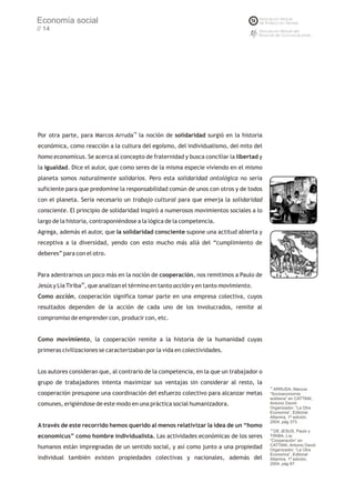 Economía social
// 14




Por otra parte, para Marcos Arruda19 la noción de solidaridad surgió en la historia
económica, como reacción a la cultura del egoísmo, del individualismo, del mito del
homo economicus. Se acerca al concepto de fraternidad y busca conciliar la libertad y
la igualdad. Dice el autor, que como seres de la misma especie viviendo en el mismo
planeta somos naturalmente solidarios. Pero esta solidaridad ontológica no sería
suficiente para que predomine la responsabilidad común de unos con otros y de todos
con el planeta. Sería necesario un trabajo cultural para que emerja la solidaridad
consciente. El principio de solidaridad inspiró a numerosos movimientos sociales a lo
largo de la historia, contraponiéndose a la lógica de la competencia.
Agrega, además el autor, que la solidaridad consciente supone una actitud abierta y
receptiva a la diversidad, yendo con esto mucho más allá del “cumplimiento de
deberes” para con el otro.


Para adentrarnos un poco más en la noción de cooperación, nos remitimos a Paulo de
Jesús y Lía Tiriba20, que analizan el término en tanto acción y en tanto movimiento.
Como acción, cooperación significa tomar parte en una empresa colectiva, cuyos
resultados dependen de la acción de cada uno de los involucrados, remite al
compromiso de emprender con, producir con, etc.


Como movimiento, la cooperación remite a la historia de la humanidad cuyas
primeras civilizaciones se caracterizaban por la vida en colectividades.


Los autores consideran que, al contrario de la competencia, en la que un trabajador o
grupo de trabajadores intenta maximizar sus ventajas sin considerar al resto, la
                                                                                        19
                                                                                          ARRUDA, Marcos:
cooperación presupone una coordinación del esfuerzo colectivo para alcanzar metas       “Socioeconomía
                                                                                        solidaria” en CATTANI,
comunes, erigiéndose de este modo en una práctica social humanizadora.                  Antonio David-
                                                                                        Organizador: “La Otra
                                                                                        Economía”, Editorial
                                                                                        Altamira, 1ª edición,
                                                                                        2004, pág 373.
A través de este recorrido hemos querido al menos relativizar la idea de un “homo
                                                                                        20
                                                                                           DE JESUS, Paulo y
economicus” como hombre individualista. Las actividades económicas de los seres         TIRIBA, Lía:
                                                                                        “Cooperación” en
                                                                                        CATTANI, Antonio David
humanos están impregnadas de un sentido social, y así como junto a una propiedad        Organizador: “La Otra
                                                                                        Economía”, Editorial
individual también existen propiedades colectivas y nacionales, además del              Altamira, 1ª edición,
                                                                                        2004, pág 87.
 