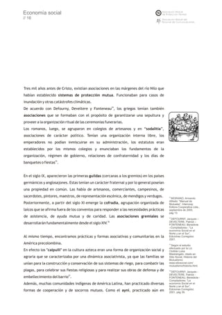 Economía social
// 16




Tres mil años antes de Cristo, existían asociaciones en las márgenes del río Nilo que
habían establecido sistemas de protección mutua. Funcionaban para casos de
inundación y otras catástrofes climáticas.
De acuerdo con Defourny, Develtere y Fonteneau24, los griegos tenían también
asociaciones que se formaban con el propósito de garantizarse una sepultura y
proveer a la organización ritual de las ceremonias funerarias.
Los romanos, luego, se agruparon en colegios de artesanos y en “sodalitia”,
asociaciones de carácter político. Tenían una organización interna libre, los
emperadores no podían inmiscuirse en su administración, los estatutos eran
establecidos por los mismos colegios y enunciaban los fundamentos de la
organización, régimen de gobierno, relaciones de confraternidad y los días de
banquetes o fiestas25.


En el siglo IX, aparecieron las primeras guildas (cercanas a los gremios) en los países
germánicos y anglosajones. Estas tenían un carácter fraternal y por lo general poseían
una propiedad en común. Las había de artesanos, comerciantes, campesinos, de
sacerdotes, pintores, maestros, de representación escénica, de mendigos y verdugos.       23
                                                                                             MOIRANO, Armando
                                                                                          Alfredo: “Manual de
Posteriormente, a partir del siglo XI emerge la cofradía, agrupación organizada de        Mutuales”, Intercoop
                                                                                          Editora Cooperativa Ltda.,
laicos que se afirma fuera de los conventos para responder a las necesidades prácticas    septiembre de 2000,
                                                                                          pág 13.
de asistencia, de ayuda mutua y de caridad. Las asociaciones gremiales se                 24
                                                                                             DEFOURNY, Jacques –
                                                                                          DEVELTERE, Patrick –
desarrollarán fundamentalmente desde el siglo XIV.26                                      FONTENEAU, Benedicte
                                                                                          –Compiladores-: “La
                                                                                          economía Social en el
                                                                                          Norte y en el Sur”,
Al mismo tiempo, encontramos prácticas y formas asociativas y comunitarias en la          Ediciones Corregidor,
                                                                                          2001.
América precolombina.                                                                     25
                                                                                             Según el estudio
                                                                                          efectuado por la Lic.
En efecto los "calpulli" en la cultura azteca eran una forma de organización social y     Clotilde Luisa
                                                                                          Mastrángelo, citado en
agraria que se caracterizaba por una dinámica asociativista, ya que las familias se       Sitio Social, Historia del
                                                                                          Mutualismo:
unían para la construcción y conservación de sus sistemas de riego, para combatir las     www.sitiosocial.com/
                                                                                          mutualismo/historia.html.
plagas, para celebrar sus fiestas religiosas y para realizar sus obras de defensa y de    26
                                                                                             DEFOURNY, Jacques -
                           27                                                             DEVELTERE, Patrick -
embellecimiento del barrio .                                                              FONTENEAU, Benedicte -
                                                                                          Compiladores: “La
Además, muchas comunidades indígenas de América Latina, han practicado diversas           economía Social en el
                                                                                          Norte y en el Sur”,
                                                                                          Ediciones Corregidor,
formas de cooperación y de socorros mutuos. Como el ayni, practicado aún en               2001, pág 39.
 