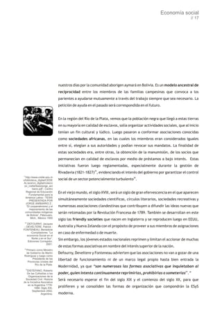 Economía social
                                                                                                                  // 17




                              nuestros días por la comunidad aborigen aymará en Bolivia. Es un modelo ancestral de
                              reciprocidad entre los miembros de las familias campesinas que convoca a los
                              parientes a ayudarse mutuamente a través del trabajo siempre que sea necesario. La
                              petición de ayuda en el pasado será correspondida en el futuro.


                              En la región del Río de la Plata, vemos que la población negra que llegó a estas tierras
                              en su mayoría en calidad de esclavos, solía organizar actividades sociales, que al inicio
                              tenían un fin cultural y lúdico. Luego pasaron a conformar asociaciones conocidas
                              como sociedades africanas, en las cuales los miembros eran considerados iguales
                              entre sí, elegían a sus autoridades y podían revocar sus mandatos. La finalidad de
                              estas sociedades era, entre otras, la obtención de la manumisión, de los socios que
                              permanecían en calidad de esclavos por medio de préstamos a bajo interés. Estas
                              iniciativas fueron luego reglamentadas, especialmente durante la gestión de
                              Rivadavia (1821-1827)29, evidenciando el interés del gobierno por garantizar el control
27
  http://www.crefal.edu.m
x/biblioteca_digital/CEDE     social de un sector potencialmente turbulento30.
AL/acervo_digital/colecci
 on_crefal/tesis/jorge_ani
         barro.pdf - Centro
   Regional de Educación      En el viejo mundo, el siglo XVIII, será un siglo de gran efervescencia en el que aparecen
     Fundamental para la
  América Latina - TESIS
     PRESENTADA POR           simultáneamente sociedades científicas, círculos literarios, sociedades recreativas y
  JORGE ANÍBARRO Z.:
   “El cooperativismo y el    numerosas asociaciones clandestinas que contribuyen a difundir las ideas nuevas que
      mejoramiento de las
  comunidades indígenas       serán retomadas por la Revolución Francesa de 1789. También se desarrollan en este
   de Bolivia”, Pátzcuaro,
       Mich., México 1955
                              siglo las friendly societies que nacen en Inglaterra y se reproducen luego en EEUU,
 28
   DEFOURNY, Jacques
 - DEVELTERE, Patrick -       Australia y Nueva Zelanda con el propósito de proveer a sus miembros de asignaciones
FONTENEAU, Benedicte
      -Compiladores: “La      en caso de enfermedad o de muerte.
   economía Social en el
       Norte y en el Sur”,
    Ediciones Corregidor,
                              Sin embargo, los jóvenes estados nacionales reprimen y limitan el accionar de muchas
                    2001.
                              de estas formas asociativas en nombre del interés superior de la nación.
 29
 Primero como Ministro
 de Gobierno de Martín        Defourny, Develtere y Fonteneau advierten que las asociaciones no van a gozar de una
Rodríguez y luego como
      Presidente de las       libertad de funcionamiento ni de un marco legal propio hasta bien entrada la
  Provincias Unidas del
        Río de la Plata.
                              Modernidad, ya que “son numerosas las formas asociativas que inquietaban al
     30
   DISTEFANO, Roberto
   De las Cofradías a las     poder, quien intenta continuamente reprimirlas, prohibirlas o someterlas31.”
    Organizaciones de la
  Sociedad Civil. Historia    Será necesario esperar el fin del siglo XIX y el comienzo del siglo XX, para que
de la Iniciativa Asociativa
    en la Argentina 1776-
          1990. Siglo XXI.
                              proliferen y se consoliden las formas de organización que compondrán la ESyS
        Septiembre 2002,
                 Argentina.   moderna.
 