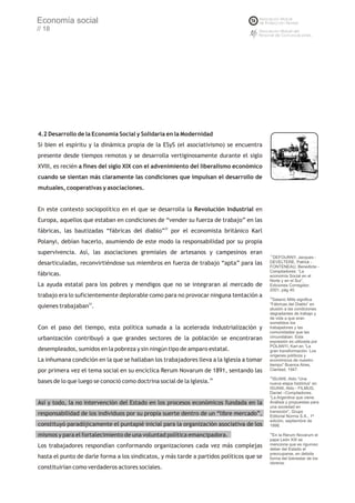 Economía social
// 18




4.2 Desarrollo de la Economía Social y Solidaria en la Modernidad
Si bien el espíritu y la dinámica propia de la ESyS (el asociativismo) se encuentra
presente desde tiempos remotos y se desarrolla vertiginosamente durante el siglo
XVIII, es recién a fines del siglo XIX con el advenimiento del liberalismo económico
cuando se sientan más claramente las condiciones que impulsan el desarrollo de
mutuales, cooperativas y asociaciones.


En este contexto sociopolítico en el que se desarrolla la Revolución Industrial en
Europa, aquellos que estaban en condiciones de “vender su fuerza de trabajo” en las
fábricas, las bautizadas “fábricas del diablo”32 por el economista británico Karl
Polanyi, debían hacerlo, asumiendo de este modo la responsabilidad por su propia
supervivencia. Así, las asociaciones gremiales de artesanos y campesinos eran             31
                                                                                            DEFOURNY, Jacques -
desarticuladas, reconvirtiéndose sus miembros en fuerza de trabajo “apta” para las        DEVELTERE, Patrick -
                                                                                          FONTENEAU, Benedicte -
                                                                                          Compiladores: “La
fábricas.                                                                                 economía Social en el
                                                                                          Norte y en el Sur”,
La ayuda estatal para los pobres y mendigos que no se integraran al mercado de            Ediciones Corregidor,
                                                                                          2001, pág 40.
trabajo era lo suficientemente deplorable como para no provocar ninguna tentación a       32
                                                                                            Satanic Mills significa
                                                                                          “Fábricas del Diablo” en
quienes trabajaban33.                                                                     alusión a las condiciones
                                                                                          degradantes de trabajo y
                                                                                          de vida a que eran
                                                                                          sometidos los
Con el paso del tiempo, esta política sumada a la acelerada industrialización y           trabajadores y las
                                                                                          comunidades que las
urbanización contribuyó a que grandes sectores de la población se encontraran             circundaban. Esta
                                                                                          expresión es utilizada por
                                                                                          POLANYI, Karl en “La
desempleados, sumidos en la pobreza y sin ningún tipo de amparo estatal.                  gran transformación. Los
                                                                                          orígenes políticos y
La inhumana condición en la que se hallaban los trabajadores lleva a la Iglesia a tomar   económicos de nuestro
                                                                                          tiempo” Buenos Aires,
por primera vez el tema social en su encíclica Rerum Novarum de 1891, sentando las        Claridad, 1947.
                                                                                          33
                                                                                            ISUANI, Aldo “Una
bases de lo que luego se conoció como doctrina social de la Iglesia.34                    nueva etapa histórica” en
                                                                                          ISUANI, Aldo - FILMUS,
                                                                                          Daniel –Compiladores:
                                                                                          “La Argentina que viene.
Así y todo, la no intervención del Estado en los procesos económicos fundada en la        Análisis y propuestas para
                                                                                          una sociedad en
                                                                                          transición”, Grupo
responsabilidad de los individuos por su propia suerte dentro de un “libre mercado”,      Editorial Norma S.A., 1ª
                                                                                          edición, septiembre de
constituyó paradójicamente el puntapié inicial para la organización asociativa de los     1998.

mismos y para el fortalecimiento de una voluntad política emancipadora.                   34
                                                                                           En la Rerum Novarum el
                                                                                          papa León XIII se
Los trabajadores respondían conformando organizaciones cada vez más complejas             menciona que es riguroso
                                                                                          deber del Estado el
                                                                                          preocuparse, en debida
hasta el punto de darle forma a los sindicatos, y más tarde a partidos políticos que se   forma del bienestar de los
                                                                                          obreros.
constituirían como verdaderos actores sociales.
 