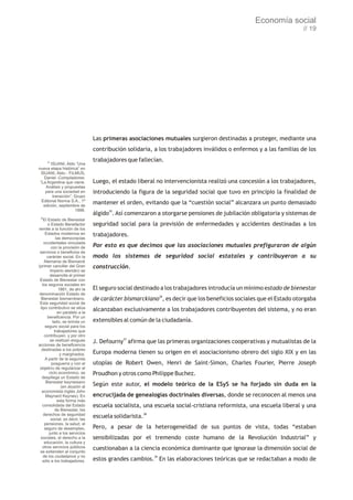 Economía social
                                                                                                                    // 19




                                  Las primeras asociaciones mutuales surgieron destinadas a proteger, mediante una
                                  contribución solidaria, a los trabajadores inválidos o enfermos y a las familias de los

      35
                                  trabajadores que fallecían.
         ISUANI, Aldo “Una
nueva etapa histórica” en
  ISUANI, Aldo - FILMUS,
    Daniel -Compiladores:
 “La Argentina que viene.         Luego, el estado liberal no intervencionista realizó una concesión a los trabajadores,
     Análisis y propuestas
    para una sociedad en          introduciendo la figura de la seguridad social que tuvo en principio la finalidad de
          transición”, Grupo
  Editorial Norma S.A., 1ª
   edición, septiembre de
                                  mantener el orden, evitando que la “cuestión social” alcanzara un punto demasiado
                       1998.
                                  álgido35. Así comenzaron a otorgarse pensiones de jubilación obligatoria y sistemas de
 36
    El Estado de Bienestar
       o Estado Benefactor        seguridad social para la previsión de enfermedades y accidentes destinadas a los
remite a la función de los
     Estados modernos en          trabajadores.
             las democracias
    occidentales vinculada
          con la provisión de     Por esto es que decimos que las asociaciones mutuales prefiguraron de algún
 servicios o beneficios de
       carácter social. En la     modo los sistemas de seguridad social estatales y contribuyeron a su
     Alemania de Bismarck
(primer canciller del Gran        construcción.
         Imperio alemán) se
         desarrolla el primer
 Estado de Bienestar con
   los seguros sociales en
               1881, de ahí la    El seguro social destinado a los trabajadores introducía un mínimo estado de bienestar
 denominación Estado de
  Bienestar bismarckiano.         de carácter bismarckiano36, es decir que los beneficios sociales que el Estado otorgaba
 Esta seguridad social de
  tipo contributivo se sitúa      alcanzaban exclusivamente a los trabajadores contribuyentes del sistema, y no eran
              en paralelo a la
       beneficencia. Por un
           lado, se brinda un     extensibles al común de la ciudadanía.
     seguro social para los
            trabajadores que
     contribuyen, y por otro
         se realizan exiguas      J. Defourny37 afirma que las primeras organizaciones cooperativas y mutualistas de la
acciones de beneficencia
   destinadas a los pobres
                y marginados.     Europa moderna tienen su origen en el asociacionismo obrero del siglo XIX y en las
     A partir de la segunda
          posguerra y con el      utopías de Robert Owen, Henri de Saint-Simon, Charles Fourier, Pierre Joseph
 objetivo de regularizar el
        ciclo económico, se       Proudhon y otros como Philippe Buchez.
   despliega un Estado de
      Bienestar keynesiano
                 (en alusión al   Según este autor, el modelo teórico de la ESyS se ha forjado sin duda en la
   economista inglés John
      Maynard Keynes). En         encrucijada de genealogías doctrinales diversas, donde se reconocen al menos una
              esta forma más
   consolidada del Estado         escuela socialista, una escuela social-cristiana reformista, una escuela liberal y una
             de Bienestar, los
    derechos de seguridad
          social, es decir, las
                                  escuela solidarista.38
     pensiones, la salud, el
     seguro de desempleo,         Pero, a pesar de la heterogeneidad de sus puntos de vista, todas “estaban
        junto a los servicios
  sociales, el derecho a la       sensibilizadas por el tremendo coste humano de la Revolución Industrial” y
     educación, la cultura y
    otros servicios públicos      cuestionaban a la ciencia económica dominante que ignorase la dimensión social de
 se extienden al conjunto
    de los ciudadanos y no
   sólo a los trabajadores.       estos grandes cambios.39 En las elaboraciones teóricas que se redactaban a modo de
 