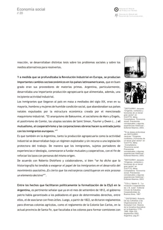 Economía social
// 20




reacción, se desarrollaban distintas tesis sobre los problemas sociales y sobre los
medios alternativos para resolverlos.


Y a medida que se profundizaba la Revolución Industrial en Europa, se producían
importantes cambios socioeconómicos en los países latinoamericanos, que en buen
grado eran sus proveedores de materias primas. Argentina, particularmente,
desarrollaba una importante producción agropecuaria que alimentaba, además, una
incipiente actividad industrial.
Los inmigrantes que llegaron al país en masa a mediados del siglo XIX, eran en su
mayoría, hombres y mujeres de humilde condición social, que abandonaban sus países          37
                                                                                              DEFOURNY, Jacques:
                                                                                            “Orígenes, contextos y
natales expulsados por la estructura económica creada por el mencionado                     funciones de un tercer
                                                                                            gran sector” en
maquinismo industrial. “El anarquismo de Bakounine, el socialismo de Marx y Engels,         VUOTTO, Mirta-
                                                                                            Compiladora: “Economía
el positivismo de Comte, las utopías sociales de Saint Simon, Fourier y Owen (...) el       social. Precisiones
                                                                                            conceptuales y algunas
mutualismo, el cooperativismo y las corporaciones obreras hacen su entrada junto            experiencias históricas”,
                                                                                            Editorial Altamira, 2003.
con los inmigrantes europeos.”40                                                            38
                                                                                             Si se desea profundizar
                                                                                            ver DEFOURNY,
Es que también en la Argentina, tanto la producción agropecuaria como la actividad          Jacques: “Orígenes,
                                                                                            contextos y funciones de
industrial se desarrollaban bajo un régimen explotador y sin recurso a una legislación      un tercer gran sector” en
                                                                                            VUOTTO, Mirta
                                                                                            –Compiladora-:
protectora del trabajo. De manera que los inmigrantes, sujetos portadores de                “Economía social.
                                                                                            Precisiones
experiencias e ideología, comenzaron a fundar mutuales y cooperativas, con el fin de        conceptuales y algunas
                                                                                            experiencias históricas”,
reforzar los lazos con personas del mismo origen.                                           Editorial Altamira, 2003.
                                                                                            39
De acuerdo con Roberto Distéfano y colaboradores, si bien “se ha dicho que la                 DEFOURNY, Jacques:
                                                                                            “Orígenes, contextos y
                                                                                            funciones de un tercer
historiografía ha tendido a exagerar el papel de los inmigrantes en el desarrollo del       gran sector” en
                                                                                            VUOTTO, Mirta-
movimiento asociativo…Es cierto que los extranjeros constituyeron en este proceso           Compiladora: “Economía
                                                                                            social. Precisiones
un elemento decisivo”41.                                                                    conceptuales y algunas
                                                                                            experiencias históricas”,
                                                                                            Editorial Altamira, 2003.
                                                                                            40
                                                                                             COLLI, Néstor S.: “La
Entre los hechos que facilitaron políticamente la formalización de la ESyS en la            Iniciación Cooperativista
                                                                                            de J. B. Justo”, Editorial
Argentina, es pertinente señalar que ya en el mes de setiembre de 1812, el gobierno         Círculo de Estudios
                                                                                            Cooperativistas de
                                                                                            Buenos Aires, 1967
patrio había garantizado a los pobladores el goce de determinados derechos, entre
                                                                                            41
                                                                                               DISTEFANO, Roberto
ellos, el de asociarse con fines útiles. Luego, a partir de 1822, se dictaron reglamentos   De las Cofradías a las
                                                                                            Organizaciones de la
para diversas colonias agrícolas, como el reglamento de la Colonia San Carlos, en la        Sociedad Civil. Historia
                                                                                            de la Iniciativa Asociativa
actual provincia de Santa Fe, que facultaba a los colonos para formar comisiones con        en la Argentina 1776-
                                                                                            1990. Siglo XXI.
                                                                                            Septiembre 2002,
                                                                                            Argentina, pag 81.
 