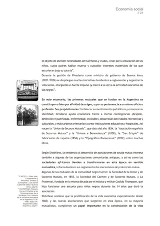 Economía social
                                                                                                                  // 21




                              el objeto de atender necesidades de huérfanos y viudas, velar por la educación de los
                              niños, cuyos padres habían muerto y custodiar intereses materiales de los que
                              estuvieran bajo su tutoría42.
                              Durante la gestión de Rivadavia como ministro de gobierno de Buenos Aires
                              (1821/1826) se despliegan muchas iniciativas tendientes a reglamentar y organizar la
                              vida social, otorgando un fuerte impulso (y marco a la vez) a la actividad asociativa de
                              los negros43.


                              En este escenario, las primeras mutuales que se fundan en la Argentina se
                              constituyen o bien por afinidad de origen, o por su pertenencia a un mismo oficio o
                              profesión. Sus propósitos eran: fortalecer sus sentimientos patrióticos y conservar su
                              identidad, brindarse ayuda económica frente a ciertas contingencias (despido,
                              detención injustificada, enfermedad, invalidez), desarrollar actividades recreativas y
                              culturales, y más tarde se orientarían a crear instituciones educativas y hospitales. Así
                              nacen la “Union de Secours Mutuels”, que data del año 1854, la “Asociación española
                              de Socorros Mutuos” y la “Unione e Benevolenza” (1858), la “San Crispín” de
                              fabricantes de zapatos (1856) y la “Tipográfica Bonaerense” (1857), entre muchas
                              otras.


                              Según Distéfano, la tendencia al desarrollo de asociaciones de ayuda mutua interesa
                              también a algunas de las organizaciones comunitarias antiguas, y así es como las
                              sociedades africanas tienden a transformarse en esta época en sentido
                              mutualista, reformulando en sus reglamentos los mecanismos de protección mutua.
                              Algunas de las mutuales de la comunidad negra fueron: la Sociedad de la Unión y de
 42
    CASTELLI, Blas José:      Socorros Mutuos, en 1855, la Sociedad del Carmen y de Socorros Mutuos, y La
           “Cooperativas y
      Mutuales. Síntesis y
 Conceptos”, Luis Daniel      Fraternal, fundada en la misma década por el músico y militar Casildo Thompson, que
Carbonell Editor, Buenos
             Aires, pág 48.   hizo funcionar una escuela para niños negros durante los 14 años que duró la
 43
    DISTEFANO, Roberto
    De las Cofradías a las    asociación.
     Organizaciones de la
  Sociedad Civil. Historia
de la Iniciativa Asociativa
                              Distéfano sostiene que la proliferación de la vida asociativa especialmente desde
     en la Argentina 1776-
           1990. Siglo XXI.   1860, y las nuevas asociaciones que surgieron en esta época, en su mayoría
         Septiembre 2002,
        Argentina, pág 61.    mutualistas, cumplieron un papel importante en la construcción de la vida
 