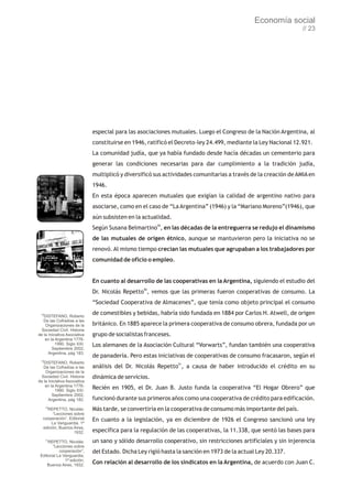 Economía social
                                                                                                                 // 23




                              especial para las asociaciones mutuales. Luego el Congreso de la Nación Argentina, al
                              constituirse en 1946, ratificó el Decreto-ley 24.499, mediante la Ley Nacional 12.921.
                              La comunidad judía, que ya había fundado desde hacía décadas un cementerio para
                              generar las condiciones necesarias para dar cumplimiento a la tradición judía,
                              multiplicó y diversificó sus actividades comunitarias a través de la creación de AMIA en
                              1946.
                              En esta época aparecen mutuales que exigían la calidad de argentino nativo para
                              asociarse, como en el caso de “La Argentina” (1946) y la “Mariano Moreno”(1946), que
                              aún subsisten en la actualidad.
                              Según Susana Belmartino49, en las décadas de la entreguerra se redujo el dinamismo
                              de las mutuales de origen étnico, aunque se mantuvieron pero la iniciativa no se
                              renovó. Al mismo tiempo crecían las mutuales que agrupaban a los trabajadores por
                              comunidad de oficio o empleo.


                              En cuanto al desarrollo de las cooperativas en la Argentina, siguiendo el estudio del
                              Dr. Nicolás Repetto50, vemos que las primeras fueron cooperativas de consumo. La
                              “Sociedad Cooperativa de Almacenes”, que tenía como objeto principal el consumo
 48
   DISTEFANO, Roberto
                              de comestibles y bebidas, habría sido fundada en 1884 por Carlos H. Atwell, de origen
   De las Cofradías a las
    Organizaciones de la      británico. En 1885 aparece la primera cooperativa de consumo obrera, fundada por un
  Sociedad Civil. Historia
de la Iniciativa Asociativa   grupo de socialistas franceses.
    en la Argentina 1776-
          1990. Siglo XXI.    Los alemanes de la Asociación Cultural “Vorwarts”, fundan también una cooperativa
        Septiembre 2002,
      Argentina, pág 183.
                              de panadería. Pero estas iniciativas de cooperativas de consumo fracasaron, según el
 49
   DISTEFANO, Roberto
   De las Cofradías a las     análisis del Dr. Nicolás Repetto51, a causa de haber introducido el crédito en su
    Organizaciones de la
  Sociedad Civil. Historia    dinámica de servicios.
de la Iniciativa Asociativa
    en la Argentina 1776-
          1990. Siglo XXI.
                              Recién en 1905, el Dr. Juan B. Justo funda la cooperativa “El Hogar Obrero” que
        Septiembre 2002,
      Argentina, pág 182.     funcionó durante sus primeros años como una cooperativa de crédito para edificación.
      50
    REPETTO, Nicolás:         Más tarde, se convertiría en la cooperativa de consumo más importante del país.
        “Lecciones sobre
  cooperación”, Editorial     En cuanto a la legislación, ya en diciembre de 1926 el Congreso sancionó una ley
       La Vanguardia, 1ª
  edición, Buenos Aires,
                   1932.      específica para la regulación de las cooperativas, la 11.338, que sentó las bases para
      51
     REPETTO, Nicolás:        un sano y sólido desarrollo cooperativo, sin restricciones artificiales y sin injerencia
        “Lecciones sobre
            cooperación”,     del Estado. Dicha Ley rigió hasta la sanción en 1973 de la actual Ley 20.337.
 Editorial La Vanguardia,
               1ª edición,
     Buenos Aires, 1932.
                              Con relación al desarrollo de los sindicatos en la Argentina, de acuerdo con Juan C.
 