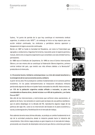 Economía social
// 24




Suárez, “el punto de partida de lo que hoy constituye el movimiento sindical
argentino, lo señala el año 1870”52, sin embargo al inicio no hay espacio para una
acción sindical continuada, los sindicatos y periódicos obreros aparecen y
desaparecen sin lograr una acción continuada.
Recién en 1887 se funda la Sociedad de Panaderos, así como la Fraternidad que
agrupaba a conductores y foguistas ferroviarios, buscando aunar el aspecto gremial y
mutual, dentro de un esquema organizativo que consolidara una sola entidad fuerte y
permanente.
En 1888 nace el Sindicato de Carpinteros. En 1890 se crea el Centro Internacional
Obrero y en ese mismo año se constituye la Federación Obrera Argentina, primera
central sindical del país, que tendrá una vida efímera debido a la Revolución53
producida en el mismo año.


4.3 Economía Social y Solidaria contemporánea: La crisis del estado benefactor y
la emergencia de la nueva economía social y solidaria
A partir de los años 70 se produjeron cambios fundamentales en el contexto político
económico. En los países latinoamericanos se instauraron dictaduras militares
perdurando algunas de ellas en el poder hasta avanzados los años 80. Hasta entonces,
un 13% de la población argentina estaba afiliado a mutuales, su peso era
considerable en Buenos Aires, donde incluían a un 40% de la población, y en Santa
Fe a un 35%54.
Más allá de las intervenciones y restricciones que sufrieron estas asociaciones, el     52
                                                                                         LOPEZ, Alfredo:
                                                                                        “Historia del Movimiento
gobierno de facto, fue sentando en nuestro país las bases de una política neoliberal,   social y la clase obrera
                                                                                        argentina”, Editorial
que en pleno despliegue en la década del 90, reproduciría algunos rasgos de las         Programa, Buenos Aires,
                                                                                        1971.
políticas del siglo XIX, como la no intervención del Estado en el plano económico y     53
                                                                                          Revolución liderada por
social y la desregulación y flexibilización en el mercado de trabajo.                   la Unión Cívica que se
                                                                                        propuso derrocar al
                                                                                        entonces presidente
                                                                                        Miguel Juárez Celman.

Pero además durante estas últimas décadas, se produjo un cambio fundamental en el       54
                                                                                          DISTEFANO, Roberto
                                                                                        De las Cofradías a las
eje de la actividad productiva desde la industria pesada hacia la industria del         Organizaciones de la
                                                                                        Sociedad Civil. Historia
                                                                                        de la Iniciativa Asociativa
conocimiento. Este último rasgo produjo un gran impacto en el mercado de trabajo,       en la Argentina 1776-
                                                                                        1990. Siglo XXI.
provocando una situación de desempleo estructural que afecta a enormes porciones        Septiembre 2002,
                                                                                        Argentina, pág 258.
 