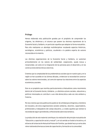 Prólogo

Hemos elaborado esta publicación guiados por el propósito de comprender los
orígenes, las dinámicas y el alcance que poseen las distintas expresiones de la
Economía Social y Solidaria, en particular aquellas que adoptan la forma mutualista .
Para ello realizamos un abordaje multidisciplinar recabando aspectos históricos,
sociológicos, económicos y políticos, acudiendo a la palabra experta de autores
reconocidos en la materia.


Las distintas organizaciones de la Economía Social y Solidaria, se sustentan
primordialmente en los valores de solidaridad, cooperación, ayuda mutua y
reciprocidad, así como en la integración de las personas para el desarrollo y en las
construcciones democráticas colectivas.


Creemos que la complejidad de las problemáticas sociales que en nuestro país y en la
región se han sucedido en las últimas décadas, evidencian la necesidad de construir
sobre los valores mencionados, así como de repensar las relaciones entre los aspectos
económicos y sociales.


Este es un propósito que moviliza particularmente al Mutualismo como movimiento
dentro de la Economía Social y Solidaria, y a distintos actores sociales, educativos y
políticos interesados en contribuir a una vida democrática cada vez más solidaria y
fraterna.


Por eso creemos que esta publicación puede ser de utilidad para dirigentes y miembros
de mutuales y de otras organizaciones sociales solidarias, docentes, capacitadores,
profesionales y trabajadores del campo educativo, y a todos aquellos que sientan la
necesidad de seguir aprendiendo y reflexionando sobre esta temática.


La producción de este material contribuye a la realización del principio mutualista de
“Educación y capacitación social y mutual” y en tal sentido se funda la iniciativa y el
esfuerzo de la Asociación Mutual de Protección Familiar, que desde hace ya varios años
viene realizando diversas acciones de capacitación y formación en la comunidad.
 