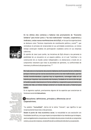 Economía social
                                                                                                                        // 27




                                En los últimos años comienza a hablarse más precisamente de “Economía
                                Solidaria” para incluir junto a “las más tradicionales” mutuales, cooperativas y
                                sindicatos, a estas nuevas manifestaciones de la ESyS, en las que las organizaciones
                                se destacan como “factores importantes de coordinación política y social”59, que
                                reivindican el principio de reciprocidad en sus actividades económicas y al mismo
                                tiempo construyen modelos de participación ciudadana activa en sus empresas
                                colectivas.
                                En opinión de Jean Louis Laville, las iniciativas de ESyS ofrecen a las personas la
                                posibilidad de un encuentro en un espacio público, en el cual “contribuir a la
                                construcción de un mundo común indispensable a la democracia a través de un
                                compromiso voluntario que trata la pluralidad de opiniones, la conflictividad de
                                intereses y la diferencia de perspectivas.”60


                                Por todo esto en el presente documento hablamos de Economía Social y Solidaria,
                                porque creemos que las nuevas asociaciones junto a las más tradicionales, que han
                                venido transformándose y aportan hoy su experiencia, convergen todas en un
                                intento por impulsar una economía más humana, fundada en la convicción de que
                                el hombre puede relacionarse en forma solidaria y cooperativa para proveerse sus
                                medios de vida y al mismo tiempo construir un mundo más justo y fraternal para
                                todos.
                                En el siguiente capítulo, precisaremos algunos de los aspectos que caracterizan al
       58
      Para informarse más       fenómeno social del Mutualismo.
     ampliamente sobre el
     alcance del Comercio
       Justo y el Consumo
   Responsable se puede
       navegar la siguiente     5. Mutualismo: definiciones, principios y diferencias con el
                     página:
http://www.consumorespo         cooperativismo.
nsable.com. Para conocer
                espacios de
       comercialización de
  comercio justo se puede
      visitar entre otras las   “La palabra “mutualidad”, deriva de la latina “mutuos”, que significa lo que
        siguientes páginas:
   www.equitativo.com.ar,       recíprocamente hacen dos o más personas.
www.artedepueblos.org.ar
 , www.otromercad.org.ar.       Desde el punto de vista económico social, la mutualidad es una asociación con
  59
    LAVILLE, Jean-Louis -
   Compilador: “Economía        finalidades benéficas y en la que impera la reciprocidad en los miembros que la integran,
    Social y Solidaria. Una
 visión europea”, Editorial     asocia amigablemente a las personas con el objeto de procurarse a través de un compromiso
Altamira, 1ª edición, 2004,
                   pág 195.     común y una acción recíproca, los beneficios de la combinación del ahorro y la asociación.
 
