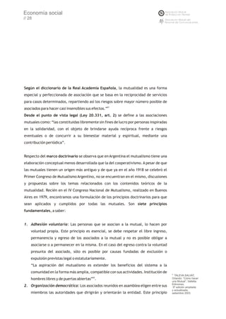 Economía social
// 28




Según el diccionario de la Real Academia Española, la mutualidad es una forma
especial y perfeccionada de asociación que se basa en la reciprocidad de servicios
para casos determinados, repartiendo así los riesgos sobre mayor número posible de
asociados para hacer casi insensibles sus efectos.”61
Desde el punto de vista legal (Ley 20.331, art. 2) se define a las asociaciones
mutuales como: “las constituidas libremente sin fines de lucro por personas inspiradas
en la solidaridad, con el objeto de brindarse ayuda recíproca frente a riesgos
eventuales o de concurrir a su bienestar material y espiritual, mediante una
contribución periódica”.


Respecto del marco doctrinario se observa que en Argentina el mutualismo tiene una
elaboración conceptual menos desarrollada que la del cooperativismo. A pesar de que
las mutuales tienen un origen más antiguo y de que ya en el año 1918 se celebró el
Primer Congreso de Mutualismo Argentino, no se encuentran en el mismo, discusiones
y propuestas sobre los temas relacionados con los contenidos teóricos de la
mutualidad. Recién en el IV Congreso Nacional de Mutualismo, realizado en Buenos
Aires en 1979, encontramos una formulación de los principios doctrinarios para que
sean aplicados y cumplidos por todas las mutuales. Son siete principios
fundamentales, a saber:


1. Adhesión voluntaria: Las personas que se asocian a la mutual, lo hacen por
    voluntad propia. Este principio es esencial, se debe respetar el libre ingreso,
    permanencia y egreso de los asociados a la mutual y no es posible obligar a
    asociarse o a permanecer en la misma. En el caso del egreso contra la voluntad
    presunta del asociado, sólo es posible por causas fundadas de exclusión o
    expulsión previstas legal o estatutariamente.
    “La aspiración del mutualismo es extender los beneficios del sistema a la
    comunidad en la forma más amplia, compatible con sus actividades. Institución de     61
                                                                                            TALEVA SALVAT,
    hombres libres y de puertas abiertas”62.                                             Orlando: “Cómo hacer
                                                                                         una Mutual”, Valletta
                                                                                         Ediciones,
2. Organización democrática: Los asociados reunidos en asamblea eligen entre sus          5º edición ampliada
                                                                                         y actualizada,
    miembros las autoridades que dirigirán y orientarán la entidad. Este principio       setiembre 2003
 