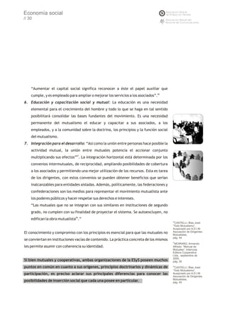 Economía social
// 30




    “Aumentar el capital social significa reconocer a éste el papel auxiliar que
    cumple, y es empleado para ampliar o mejorar los servicios a los asociados”.66
6. Educación y capacitación social y mutual: La educación es una necesidad
    elemental para el crecimiento del hombre y todo lo que se haga en tal sentido
    posibilitará consolidar las bases fundantes del movimiento. Es una necesidad
    permanente del mutualismo el educar y capacitar a sus asociados, a los
    empleados, y a la comunidad sobre la doctrina, los principios y la función social
    del mutualismo.
7. Integración para el desarrollo: “Así como la unión entre personas hace posible la
    actividad mutual, la unión entre mutuales potencia el accionar conjunto
    multiplicando sus efectos”67. La integración horizontal está determinada por los
    convenios intermutuales, de reciprocidad, ampliando posibilidades de cobertura
    a los asociados y permitiendo una mejor utilización de los recursos. Esta es tarea
    de los dirigentes, con estos convenios se pueden obtener beneficios que serían
    inalcanzables para entidades aisladas. Además, políticamente, las federaciones y
    confederaciones son los medios para representar el movimiento mutualista ante
    los poderes públicos y hacer respetar sus derechos e intereses.
    “Las mutuales que no se integran con sus similares en instituciones de segundo
    grado, no cumplen con su finalidad de proyectar el sistema. Se autoexcluyen, no
    edifican la obra mutualista68.”
                                                                                         66
                                                                                          CASTELLI, Blas José:
                                                                                         “Todo Mutualismo”,
                                                                                         Auspiciado por A.D.I.M.
El conocimiento y compromiso con los principios es esencial para que las mutuales no     Asociación de Dirigentes
                                                                                         Mutualistas,
                                                                                         pág. 44
se conviertan en instituciones vacías de contenido. La práctica concreta de los mismos
                                                                                         67
                                                                                          MOIRANO, Armando
les permite asumir con coherencia su identidad.                                          Alfredo: “Manual de
                                                                                         Mutuales”, Intercoop
                                                                                         Editora Cooperativa
                                                                                         Ltda., septiembre de
                                                                                         2000,
Si bien mutuales y cooperativas, ambas organizaciones de la ESyS poseen muchos           pág. 26

puntos en común en cuanto a sus orígenes, principios doctrinarios y dinámicas de         68
                                                                                          CASTELLI, Blas José:
                                                                                         “Todo Mutualismo”,
participación, es preciso aclarar sus principales diferencias para conocer las           Auspiciado por A.D.I.M.
                                                                                         Asociación de Dirigentes
                                                                                         Mutualistas,
posibilidades de inserción social que cada una posee en particular.                      pág. 45
 