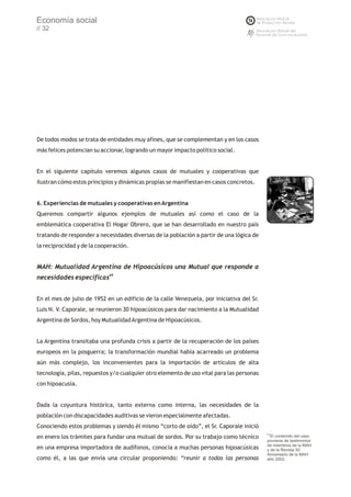 Economía social
// 32




De todos modos se trata de entidades muy afines, que se complementan y en los casos
más felices potencian su accionar, logrando un mayor impacto político social.


En el siguiente capítulo veremos algunos casos de mutuales y cooperativas que
ilustran cómo estos principios y dinámicas propias se manifiestan en casos concretos.


6. Experiencias de mutuales y cooperativas en Argentina
Queremos compartir algunos ejemplos de mutuales así como el caso de la
emblemática cooperativa El Hogar Obrero, que se han desarrollado en nuestro país
tratando de responder a necesidades diversas de la población a partir de una lógica de
la reciprocidad y de la cooperación.


MAH: Mutualidad Argentina de Hipoacúsicos una Mutual que responde a
                            69
necesidades específicas


En el mes de julio de 1952 en un edificio de la calle Venezuela, por iniciativa del Sr.
Luis N. V. Caporale, se reunieron 30 hipoacúsicos para dar nacimiento a la Mutualidad
Argentina de Sordos, hoy Mutualidad Argentina de Hipoacúsicos.


La Argentina transitaba una profunda crisis a partir de la recuperación de los países
europeos en la posguerra; la transformación mundial había acarreado un problema
aún más complejo, los inconvenientes para la importación de artículos de alta
tecnología, pilas, repuestos y/o cualquier otro elemento de uso vital para las personas
con hipoacusia.


Dada la coyuntura histórica, tanto externa como interna, las necesidades de la
población con discapacidades auditivas se vieron especialmente afectadas.
Conociendo estos problemas y siendo él mismo “corto de oído”, el Sr. Caporale inició
                                                                                          69
en enero los trámites para fundar una mutual de sordos. Por su trabajo como técnico          El contenido del caso
                                                                                          proviene de testimonios
                                                                                          de miembros de la MAH
en una empresa importadora de audífonos, conocía a muchas personas hipoacúsicas           y de la Revista 50
                                                                                          Aniversario de la MAH
como él, a las que envía una circular proponiendo: “reunir a todas las personas           año 2002.
 